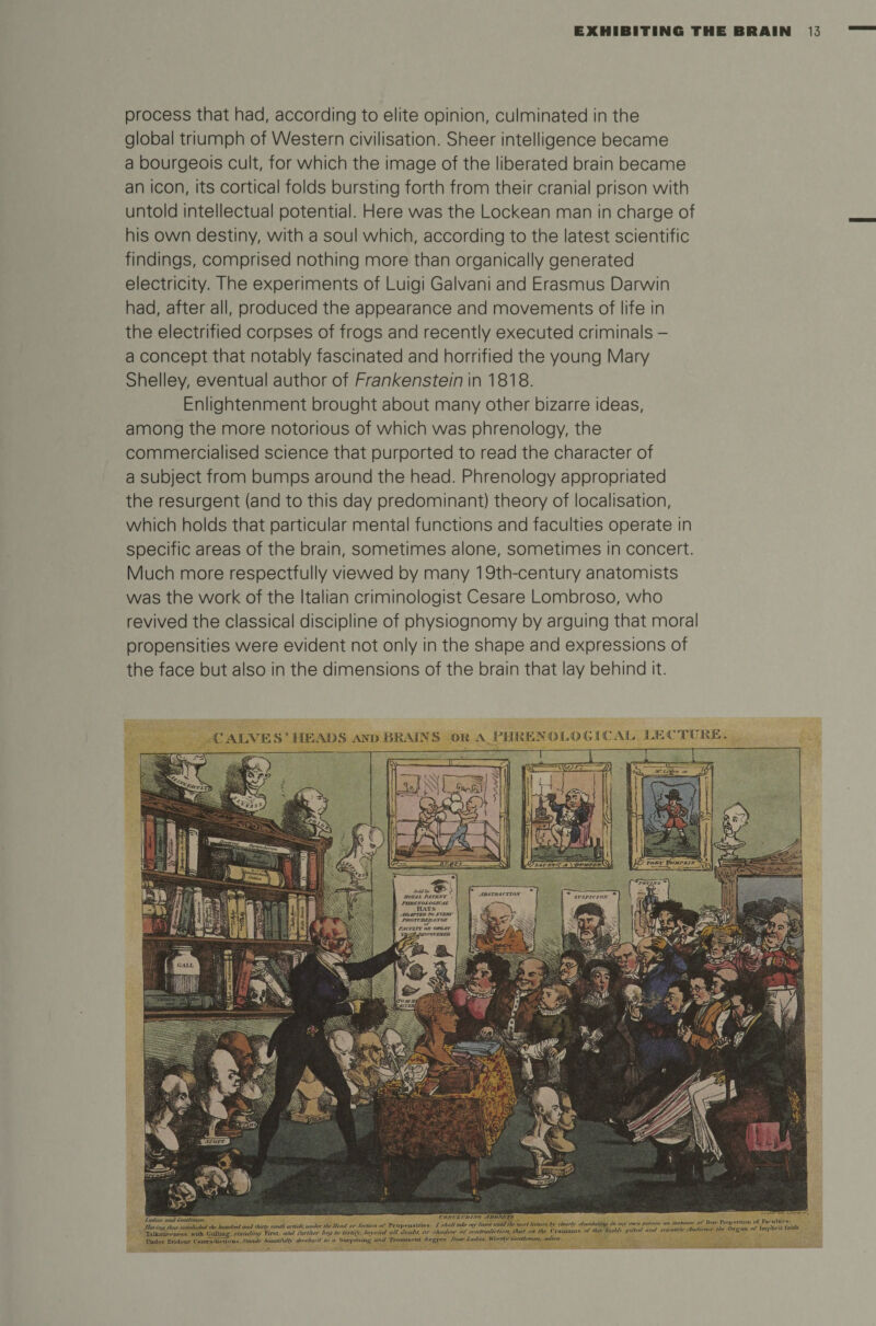 process that had, according to elite opinion, culminated in the global triumph of Western civilisation. Sheer intelligence became a bourgeois cult, for which the image of the liberated brain became an icon, its cortical folds bursting forth from their cranial prison with untold intellectual potential. Here was the Lockean man in charge of his own destiny, with a soul which, according to the latest scientific findings, comprised nothing more than organically generated electricity. The experiments of Luigi Galvani and Erasmus Darwin had, after all, produced the appearance and movements of life in the electrified corpses of frogs and recently executed criminals - a concept that notably fascinated and horrified the young Mary Shelley, eventual author of Frankenstein in 1818. Enlightenment brought about many other bizarre ideas, among the more notorious of which was phrenology, the commercialised science that purported to read the character of a subject from bumps around the head. Phrenology appropriated the resurgent (and to this day predominant) theory of localisation, which holds that particular mental functions and faculties operate in specific areas of the brain, sometimes alone, sometimes in concert. Much more respectfully viewed by many 19th-century anatomists was the work of the Italian criminologist Cesare Lombroso, who revived the classical discipline of physiognomy by arguing that moral propensities were evident not only in the shape and expressions of the face but also in the dimensions of the brain that lay behind it. CALVES’ HEADS AND'BRAINS OK A PHRENOLOGICAL. JLECTUKE. iLZJrL ZnZL ,he hundroland fhuty mod, urtule. umler rt, ,/W „r Seetna, of Pro...in.. / rh.,,1 leoee untdthe nrrt Iretu.e. £ <*«* Talkativ.-npm with Colling-, xtnndnu, First niut ihrther lay to testi/V. beyond all doubt, or shadow or contnjdirtion. that on the ( l aiunui* “f >bt* bodily y,t><d .out saennne yfudtener K 1 Under Evident (nutrftdiriinus.Stand* bmudAtlfy developd to a Suryri«iug and Prominent deg*** Hear Lad ter, Worthy'Gentlemen, adieu