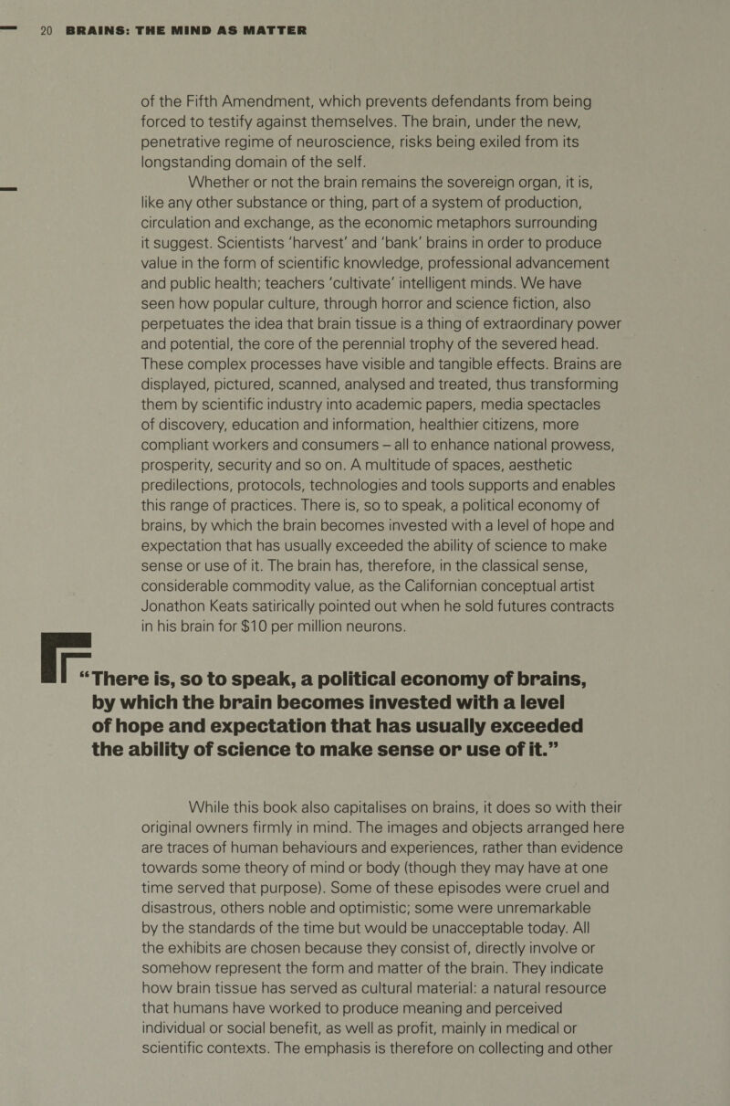 of the Fifth Amendment, which prevents defendants from being forced to testify against themselves. The brain, under the new, penetrative regime of neuroscience, risks being exiled from its longstanding domain of the self. Whether or not the brain remains the sovereign organ, it is, like any other substance or thing, part of a system of production, circulation and exchange, as the economic metaphors surrounding it suggest. Scientists 'harvest' and 'bank' brains in order to produce value in the form of scientific knowledge, professional advancement and public health; teachers 'cultivate' intelligent minds. We have seen how popular culture, through horror and science fiction, also perpetuates the idea that brain tissue is a thing of extraordinary power and potential, the core of the perennial trophy of the severed head. These complex processes have visible and tangible effects. Brains are displayed, pictured, scanned, analysed and treated, thus transforming them by scientific industry into academic papers, media spectacles of discovery, education and information, healthier citizens, more compliant workers and consumers - all to enhance national prowess, prosperity, security and so on. A multitude of spaces, aesthetic predilections, protocols, technologies and tools supports and enables this range of practices. There is, so to speak, a political economy of brains, by which the brain becomes invested with a level of hope and expectation that has usually exceeded the ability of science to make sense or use of it. The brain has, therefore, in the classical sense, considerable commodity value, as the Californian conceptual artist Jonathon Keats satirically pointed out when he sold futures contracts in his brain for $10 per million neurons. “There is, so to speak, a political economy of brains, by which the brain becomes invested with a level of hope and expectation that has usually exceeded the ability of science to make sense or use of it.” While this book also capitalises on brains, it does so with their original owners firmly in mind. The images and objects arranged here are traces of human behaviours and experiences, rather than evidence towards some theory of mind or body (though they may have at one time served that purpose). Some of these episodes were cruel and disastrous, others noble and optimistic; some were unremarkable by the standards of the time but would be unacceptable today. All the exhibits are chosen because they consist of, directly involve or somehow represent the form and matter of the brain. They indicate how brain tissue has served as cultural material: a natural resource that humans have worked to produce meaning and perceived individual or social benefit, as well as profit, mainly in medical or scientific contexts. The emphasis is therefore on collecting and other