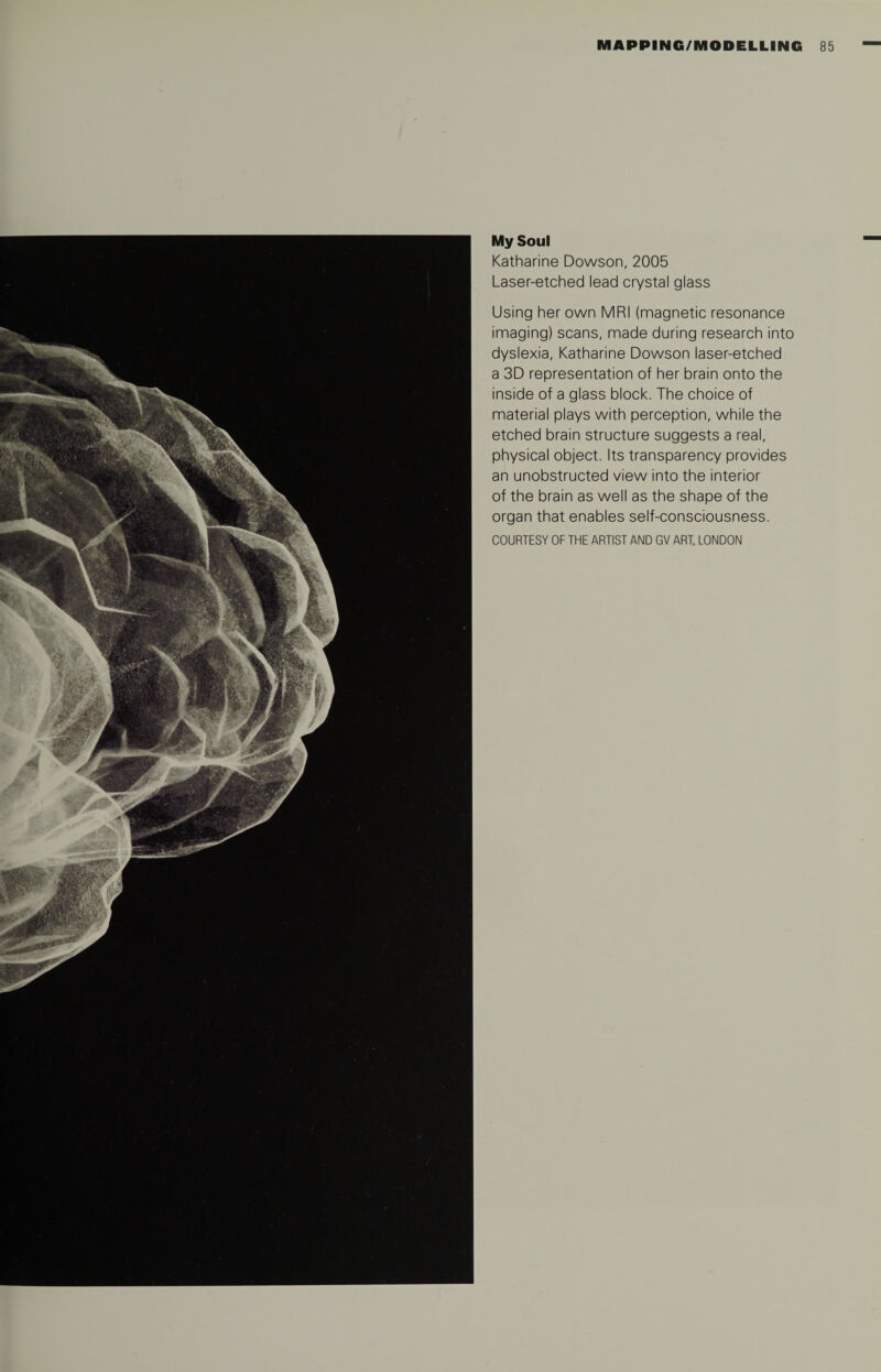 My Soul Katharine Dowson, 2005 Laser-etched lead crystal glass Using her own MRI (magnetic resonance imaging) scans, made during research into dyslexia, Katharine Dowson laser-etched a 3D representation of her brain onto the inside of a glass block. The choice of material plays with perception, while the etched brain structure suggests a real, physical object. Its transparency provides an unobstructed view into the interior of the brain as well as the shape of the organ that enables self-consciousness.