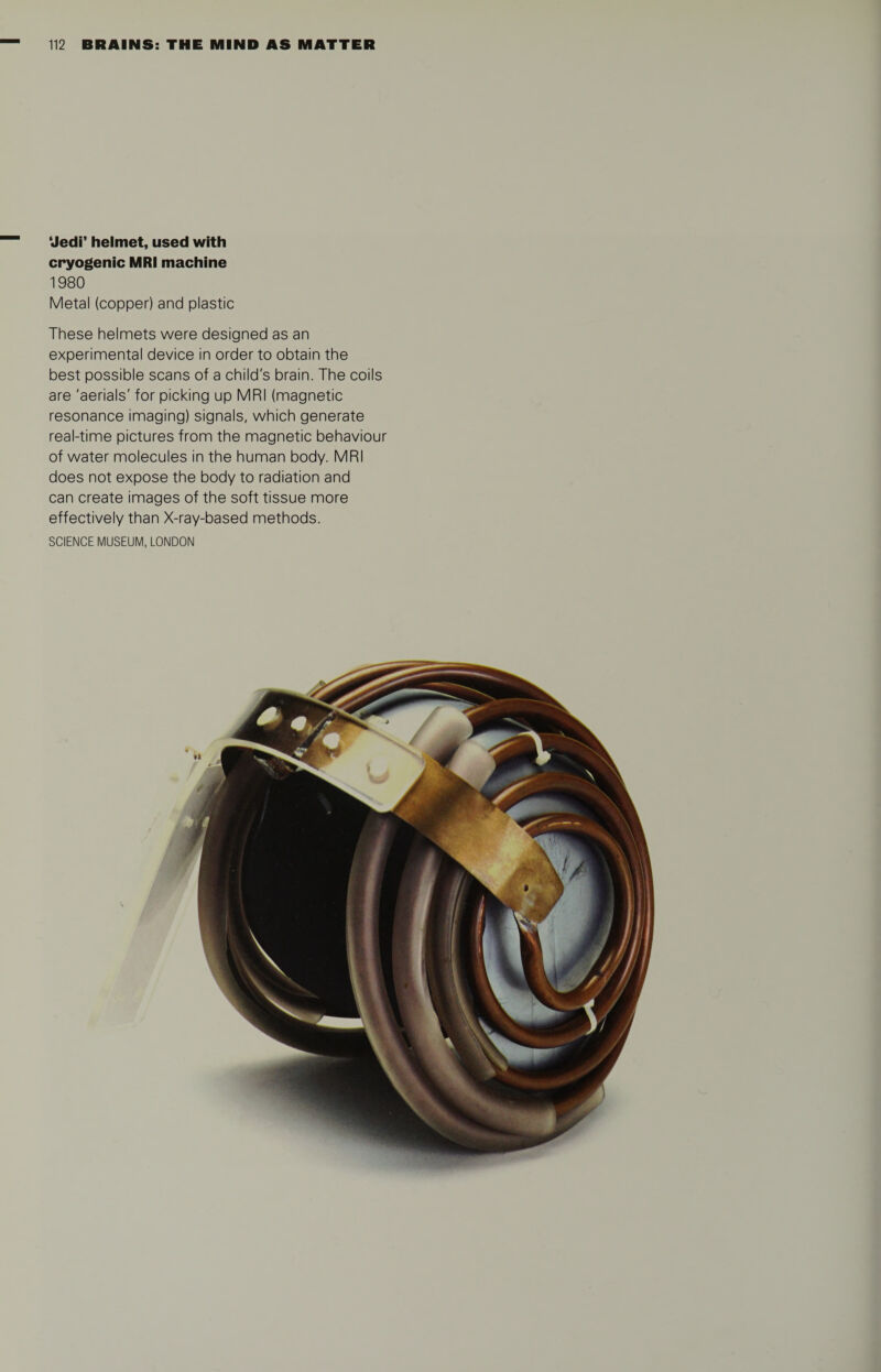 ‘Jedi’ helmet, used with cryogenic MRI machine 1980 Metal (copper) and plastic These helmets were designed as an experimental device in order to obtain the best possible scans of a child's brain. The coils are 'aerials' for picking up MRI (magnetic resonance imaging) signals, which generate real-time pictures from the magnetic behaviour of water molecules in the human body. MRI does not expose the body to radiation and can create images of the soft tissue more effectively than X-ray-based methods.