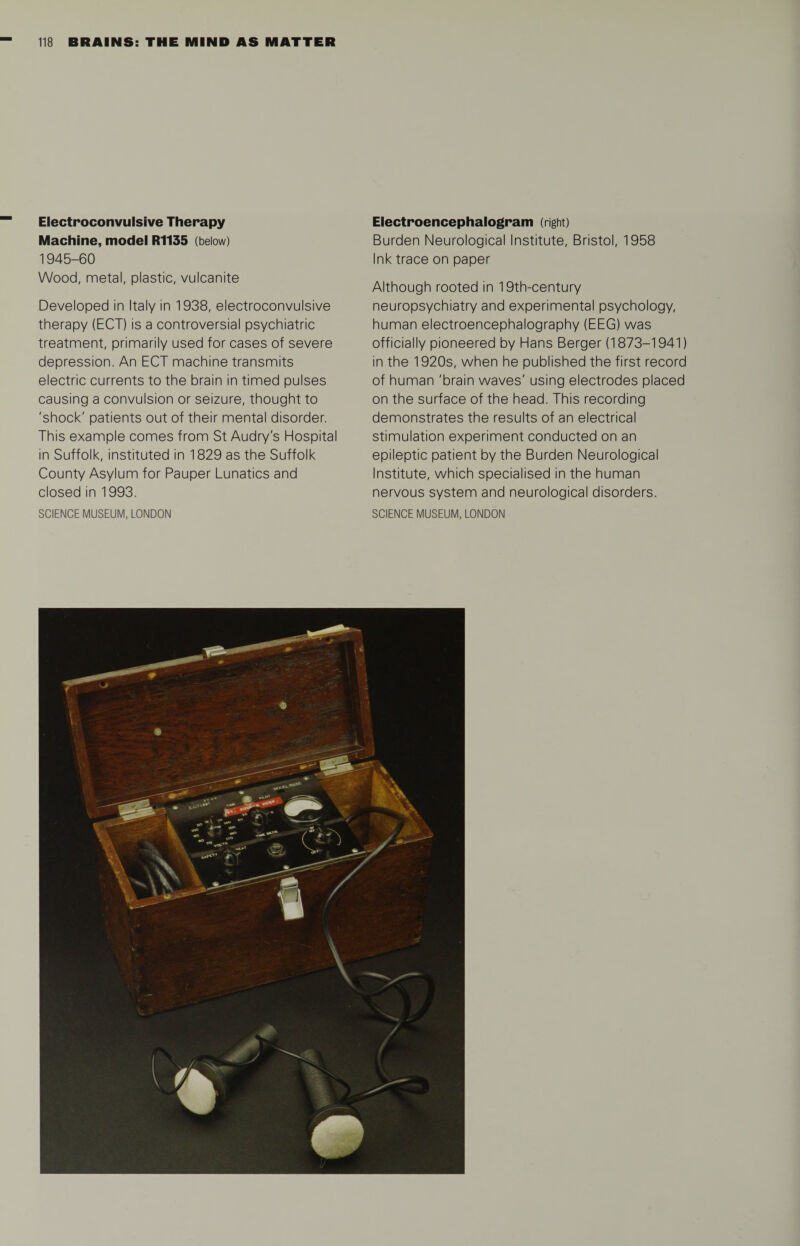 Electroconvulsive Therapy Machine, model R1135 (below) 1945-60 Wood, metal, plastic, vulcanite Developed in Italy in 1938, electroconvulsive therapy (ECT) is a controversial psychiatric treatment, primarily used for cases of severe depression. An ECT machine transmits electric currents to the brain in timed pulses causing a convulsion or seizure, thought to 'shock' patients out of their mental disorder. This example comes from St Audry's Hospital in Suffolk, instituted in 1829 as the Suffolk County Asylum for Pauper Lunatics and closed in 1993. Electroencephalogram (right) Burden Neurological Institute, Bristol, 1958 Ink trace on paper Although rooted in 19th-century neuropsychiatry and experimental psychology, human electroencephalography (EEG) was officially pioneered by Hans Berger (1873-1941) in the 1920s, when he published the first record of human 'brain waves' using electrodes placed on the surface of the head. This recording demonstrates the results of an electrical stimulation experiment conducted on an epileptic patient by the Burden Neurological Institute, which specialised in the human nervous system and neurological disorders.