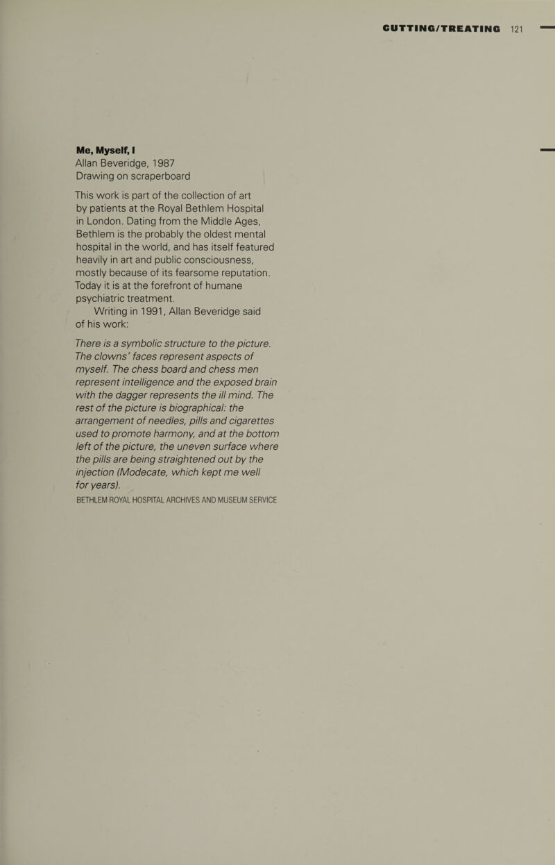 Me, Myself, I Allan Beveridge, 1987 Drawing on scraperboard This work is part of the collection of art by patients at the Royal Bethlem Hospital in London. Dating from the Middle Ages, Bethlem is the probably the oldest mental hospital in the world, and has itself featured heavily in art and public consciousness, mostly because of its fearsome reputation. Today it is at the forefront of humane psychiatric treatment. Writing in 1991, Allan Beveridge said of his work: There is a symbolic structure to the picture. The clowns' faces represent aspects of myself. The chess board and chess men represent intelligence and the exposed brain with the dagger represents the ill mind. The rest of the picture is biographical: the arrangement of needles, pills and cigarettes used to promote harmony, and at the bottom left of the picture, the uneven surface where the pills are being straightened out by the injection (Modecate, which kept me well for years). BETHLEM ROYAL HOSPITAL ARCHIVES AND MUSEUM SERVICE