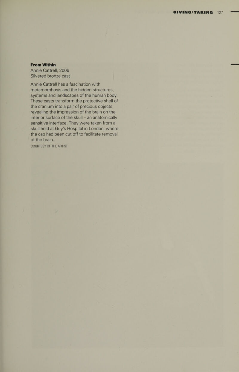 From Within Annie Cattrell, 2006 Silvered bronze cast Annie Cattrell has a fascination with metamorphosis and the hidden structures, systems and landscapes of the human body. These casts transform the protective shell of the cranium into a pair of precious objects, revealing the impression of the brain on the interior surface of the skull - an anatomically sensitive interface. They were taken from a skull held at Guy's Hospital in London, where the cap had been cut off to facilitate removal of the brain. COURTESY OF THE ARTIST