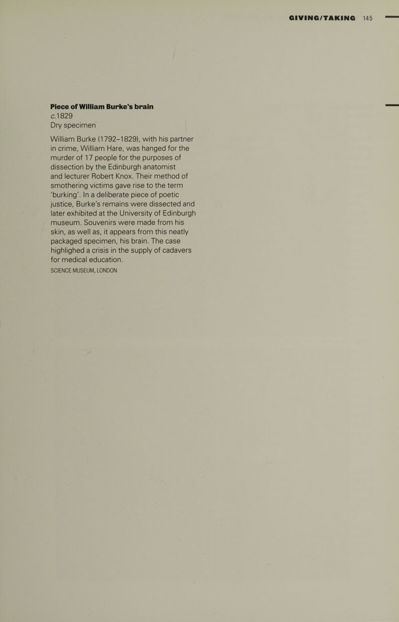 Piece of William Burke’s brain c.1829 Dry specimen William Burke (1792-1829), with his partner in crime, William Hare, was hanged for the murder of 17 people for the purposes of dissection by the Edinburgh anatomist and lecturer Robert Knox. Their method of smothering victims gave rise to the term 'burking'. In a deliberate piece of poetic justice, Burke's remains were dissected and later exhibited at the University of Edinburgh museum. Souvenirs were made from his skin, as well as, it appears from this neatly packaged specimen, his brain. The case highlighed a crisis in the supply of cadavers for medical education. SCIENCE MUSEUM, LONDON