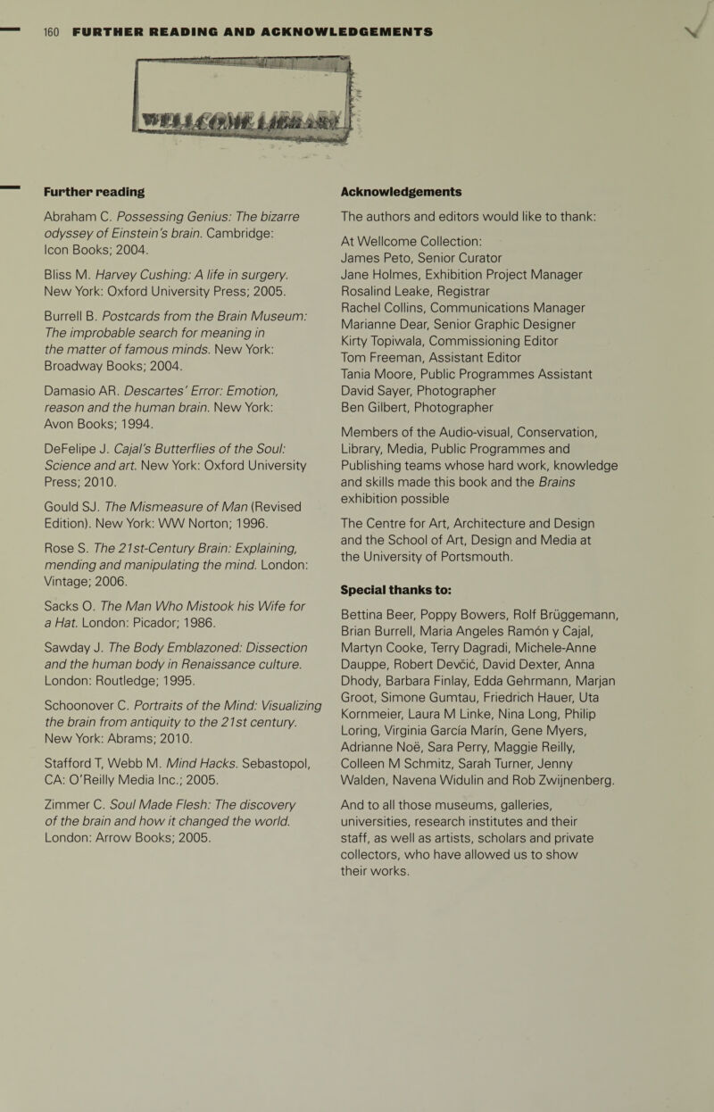 Further reading Abraham C. Possessing Genius: The bizarre odyssey of Einstein's brain. Cambridge: Icon Books; 2004. Bliss M. Harvey Cushing: A life in surgery. New York: Oxford University Press; 2005. Burrell B. Postcards from the Brain Museum: The improbable search for meaning in the matter of famous minds. New York: Broadway Books; 2004. Damasio AR. Descartes' Error: Emotion, reason and the human brain. New York: Avon Books; 1994. DeFelipe J. Cajal's Butterflies of the Soul: Science and art. New York: Oxford University Press; 2010. Gould SJ. The Mismeasure of Man (Revised Edition). New York: WW Norton; 1996. Rose S. The 21st-Century Brain: Explaining, mending and manipulating the mind. London: Vintage; 2006. Sacks O. The Man Who Mistook his Wife for a Hat. London: Picador; 1986. Sawday J. The Body Emblazoned: Dissection and the human body in Renaissance culture. London: Routledge; 1995. Schoonover C. Portraits of the Mind: Visualizing the brain from antiquity to the 21st century. New York: Abrams; 2010. Stafford T, Webb M. Mind Hacks. Sebastopol, CA: O'Reilly Media Inc.; 2005. Zimmer C. Soul Made Flesh: The discovery of the brain and how it changed the world. London: Arrow Books; 2005. Acknowledgements The authors and editors would like to thank: At Wellcome Collection: James Peto, Senior Curator Jane Holmes, Exhibition Project Manager Rosalind Leake, Registrar Rachel Collins, Communications Manager Marianne Dear, Senior Graphic Designer Kirty Topiwala, Commissioning Editor Tom Freeman, Assistant Editor Tania Moore, Public Programmes Assistant David Sayer, Photographer Ben Gilbert, Photographer Members of the Audio-visual, Conservation, Library, Media, Public Programmes and Publishing teams whose hard work, knowledge and skills made this book and the Brains exhibition possible The Centre for Art, Architecture and Design and the School of Art, Design and Media at the University of Portsmouth. Special thanks to: Bettina Beer, Poppy Bowers, Rolf Bruggemann, Brian Burrell, Maria Angeles Ramon y Cajal, Martyn Cooke, Terry Dagradi, Michele-Anne Dauppe, Robert Devcic, David Dexter, Anna Dhody, Barbara Finlay, Edda Gehrmann, Marjan Groot, Simone Gumtau, Friedrich Hauer, Uta Kornmeier, Laura M Linke, Nina Long, Philip Loring, Virginia Garcia Marin, Gene Myers, Adrianne Noe, Sara Perry, Maggie Reilly, Colleen M Schmitz, Sarah Turner, Jenny Walden, Navena Widulin and Rob Zwijnenberg. And to all those museums, galleries, universities, research institutes and their staff, as well as artists, scholars and private collectors, who have allowed us to show their works.