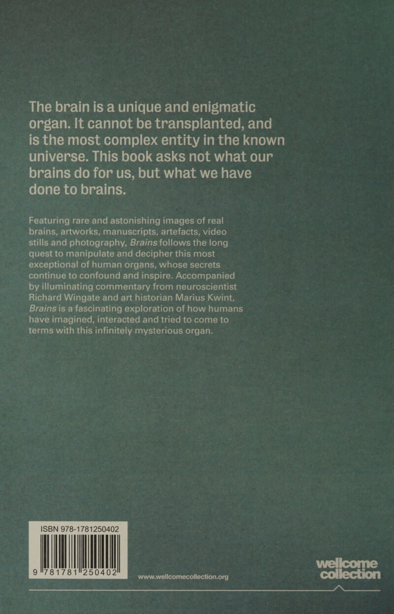 The brain is a unique and enigmatic organ. It cannot be transplanted, and is the most complex entity in the known universe. This book asks not what our brains do for us, but what we have done to brains. Featuring rare and astonishing images of real brains, artworks, manuscripts, artefacts, video stills and photography, Brains follows the long quest to manipulate and decipher this most exceptional of human organs, whose secrets continue to confound and inspire. Accompanied by illuminating commentary from neuroscientist Richard Wingate and art historian Marius Kwint, Brains is a fascinating exploration of how humans have imagined, interacted and tried to come to terms with this infinitely mysterious organ. Wellcome collection www.wellcomecollection.org