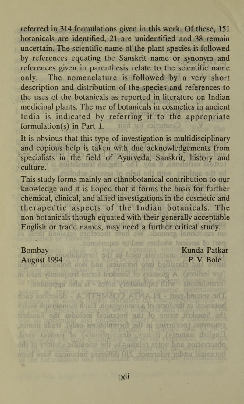 referred in 314 formulations given in this work. Of these, 151 botanicals are identified, 21 are unidentified and 38 remain uncertain. The scientific name of the plant species is followed by references equating the Sanskrit name or synonym and references given in parenthesis relate to the scientific name only. The nomenclature is followed by a very short description and distribution of the species and references to the uses of the botanicals as reported in literature on Indian medicinal plants. The use of botanicals in cosmetics in ancient India is indicated by referring it to the appropriate formulation(s) in Part 1. It is obvious that this type of investigation is multidisciplinary and copious help is taken with due acknowledgements from specialists in the field of Ayurveda, Sanskrit, history and culture. This study forms mainly an ethnobotanical contribution to our knowledge and it is hoped that it forms the basis for further chemical, clinical, and allied investigations in the cosmetic and therapeutic aspects of the Indian botanicals. The non-botanicals though equated with their generally acceptable English or trade names, may need a further critical study. Bombay August 1994 Kunda Patkar P. V. Bole XI!