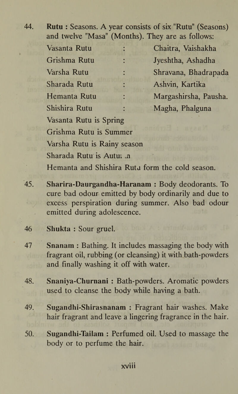 Rutu : Seasons. A year consists of six Rutu (Seasons) and twelve Masa (Months). They are as follows: Chaitra, Vaishakha Jyeshtha, Ashadha Shravana, Bhadrapada Ashvin, Kartika Margashirsha, Pausha. Magha, Phalguna Vasanta Rutu Grishma Rutu Varsha Rutu Sharada Rutu Hemanta Rutu Shishira Rutu Vasanta Rutu is Spring Grishma Rutu is Summer Varsha Rutu is Rainy season Sharada Rutu is Autui ji Hemanta and Shishira Rutu form the cold season. Sharira-Daurgandha-Haranam : Body deodorants. To cure bad odour emitted by body ordinarily and due to excess perspiration during summer. Also bad odour emitted during adolescence. Shukta : Sour gruel. Snanam : Bathing. It includes massaging the body with fragrant oil, rubbing (or cleansing) it with bath-powders and finally washing it off with water. Snaniya-Churnani : Bath-powders. Aromatic powders used to cleanse the body while having a bath. Sugandhi-Shirasnanam : Fragrant hair washes. Make hair fragrant and leave a lingering fragrance in the hair. Sugandhi-Tailam : Perfumed oil. Used to massage the body or to perfume the hair.