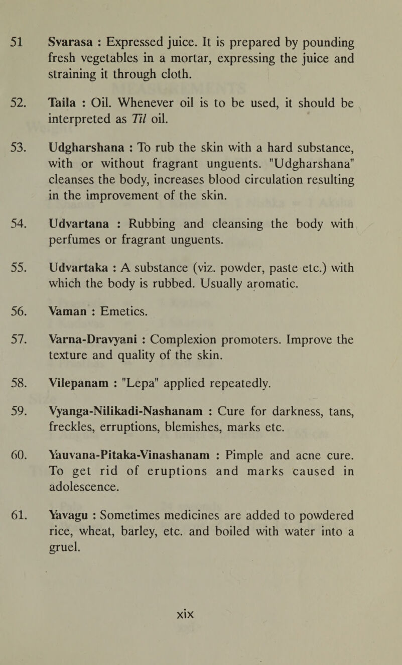 51 Svarasa : Expressed juice. It is prepared by pounding fresh vegetables in a mortar, expressing the juice and straining it through cloth. 52. Taila : Oil. Whenever oil is to be used, it should be interpreted as Til oil. 53. Udgharshana : To rub the skin with a hard substance, with or without fragrant unguents. Udgharshana cleanses the body, increases blood circulation resulting in the improvement of the skin. 54. Udvartana : Rubbing and cleansing the body with perfumes or fragrant unguents. 55. Udvartaka : A substance (viz. powder, paste etc.) with which the body is rubbed. Usually aromatic. 56. Vaman : Emetics. 57. Varna-Dravyani : Complexion promoters. Improve the texture and quality of the skin. 58. Vilepanam : Lepa applied repeatedly. 59. Vyanga-Nilikadi-Nashanam : Cure for darkness, tans, freckles, erruptions, blemishes, marks etc. 60. Yauvana-Pitaka-Vinashanam : Pimple and acne cure. To get rid of eruptions and marks caused in adolescence. 61. Yavagu : Sometimes medicines are added to powdered rice, wheat, barley, etc. and boiled with water into a gruel.