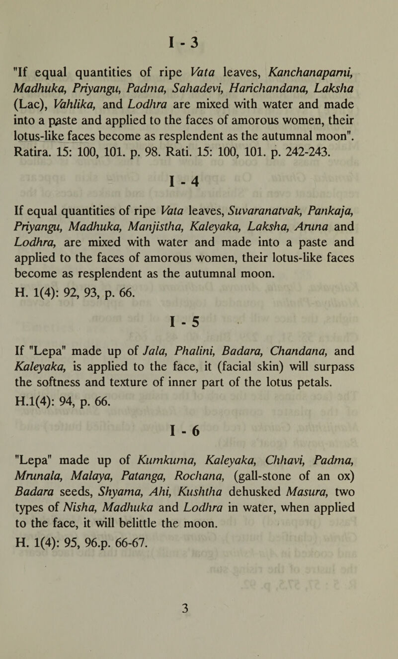 If equal quantities of ripe Vata leaves, Kanchanapami, Madhuka, Priyangii, Padma, Sahadevi, Harichandana, Lakslia (Lac), Vahlika, and Lodhra are mixed with water and made into a paste and applied to the faces of amorous women, their lotus-like faces become as resplendent as the autumnal moon. Ratira. 15: 100, 101. p. 98. Rati. 15: 100, 101. p. 242-243. I - 4 If equal quantities of ripe Vata leaves, Suvaranatvak, Pankaja, Priyangii, Madhuka, Manjistha, Kaleyaka, Laksha, Aruna and Lodhra, are mixed with water and made into a paste and applied to the faces of amorous women, their lotus-like faces become as resplendent as the autumnal moon. H. 1(4): 92, 93, p. 66. I - 5 If Lepa made up of Jala, Phalini, Badara, Chandana, and Kaleyaka, is applied to the face, it (facial skin) will surpass the softness and texture of inner part of the lotus petals. H.l(4): 94, p. 66. I - 6 Lepa made up of Kumkuma, Kaleyaka, Chhavi, Padma, Mrunala, Malaya, Patanga, Rochana, (gall-stone of an ox) Badara seeds, Shyama, Ahi, Kushtha dehusked Masura, two types of Nisha, Madhuka and Lodhra in water, when applied to the face, it will belittle the moon. H. 1(4): 95, 96.p. 66-67.