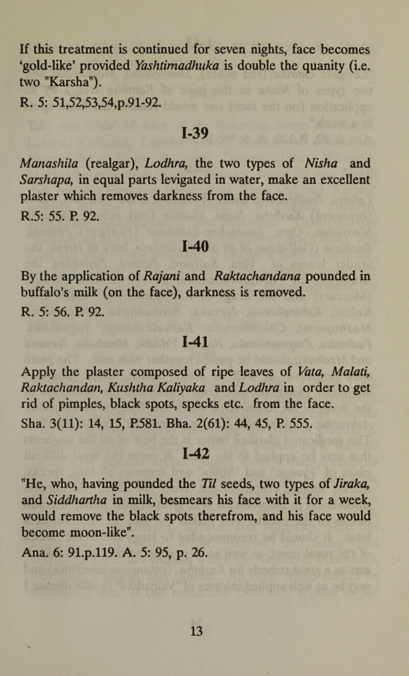 If this treatment is continued for seven nights, face becomes ‘gold-like’ provided Yashtimadhuka is double the quanity (i.e. two Karsha). R. 5: 51,52,53,54,p.91-92. 1-39 Manashila (realgar), Lodhra, the two types of Nislia and Sarshapa, in equal parts levigated in water, make an excellent plaster which removes darkness from the face. R.5: 55. P. 92. 1-40 By the application of Rajatii and Raktachandana pounded in buffalo’s milk (on the face), darkness is removed. R. 5: 56. P. 92. 1-41 Apply the plaster composed of ripe leaves of Vata, Malati, Raktachandan, Kushtha Kaliyaka and Lodhra in order to get rid of pimples, black spots, specks etc. from the face. Sha. 3(11): 14, 15, P.581. Bha. 2(61): 44, 45, P. 555. 1-42 He, who, having pounded the Til seeds, two types of Jiraka, and Siddhartha in milk, besmears his face with it for a week, would remove the black spots therefrom, and his face would become moon-like. Ana. 6: 91.p.ll9. A. 5: 95, p. 26.