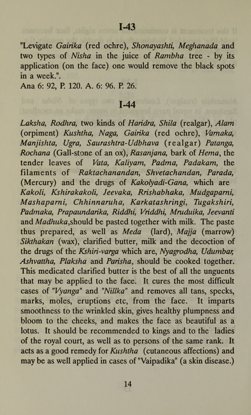 1-43 Levigate Gairika (red ochre), Shonayashti, Meghanada and two types of Nisha in the juice of Ranibha tree - by its application (on the face) one would remove the black spots in a week.. Ana 6: 92, P. 120. A. 6: 96. P. 26. 1-44 Laksha, Rodhra, two kinds of Haridra, Shila (realgar), Alam (orpiment) Kushtha, Naga, Gairika (red ochre), Vamaka, Manjishta, Ugra, Saurashtra-Udbhava (realgar) Patanga, Rochana (Gall-stone of an ox), Rasanjana, bark of Hema, the tender leaves of Vata, Kaliyam, Padma, Padakam, the filaments of Raktachanandan, Shvetachandan, Parada, (Mercury) and the drugs of Kakolyadi-Gana, which are Kakoli, Kshirakakoli, Jeevaka, Rrishabhaka, Mudgapami, Mashaparni, Chhinnaruha, Karkatashringi, Tugakshiri, Padma ka, Prapaundarika, Riddhi, Vriddhi, Mruduika, Jeevanti and Madhuka,should be pasted together with milk. The paste thus prepared, as well as Meda (lard), Majja (marrow) Sikthakan (wax), clarified butter, milk and the decoction of the drugs of the Kshiri-varga which are, Nyagrodha, Udumbar, Ashvattha, Plaksha and Parisha, should be cooked together. This medicated clarified butter is the best of all the unguents that may be applied to the face. It cures the most difficult cases of Vyanga and Nillka and removes all tans, specks, marks, moles, eruptions etc, from the face. It imparts smoothness to the wrinkled skin, gives healthy plumpness and bloom to the cheeks, and makes the face as beautiful as a lotus. It should be recommended to kings and to the ladies of the royal court, as well as to persons of the same rank. It acts as a good remedy for Kushtha (cutaneous affections) and may be as well applied in cases of Vaipadika (a skin disease.)