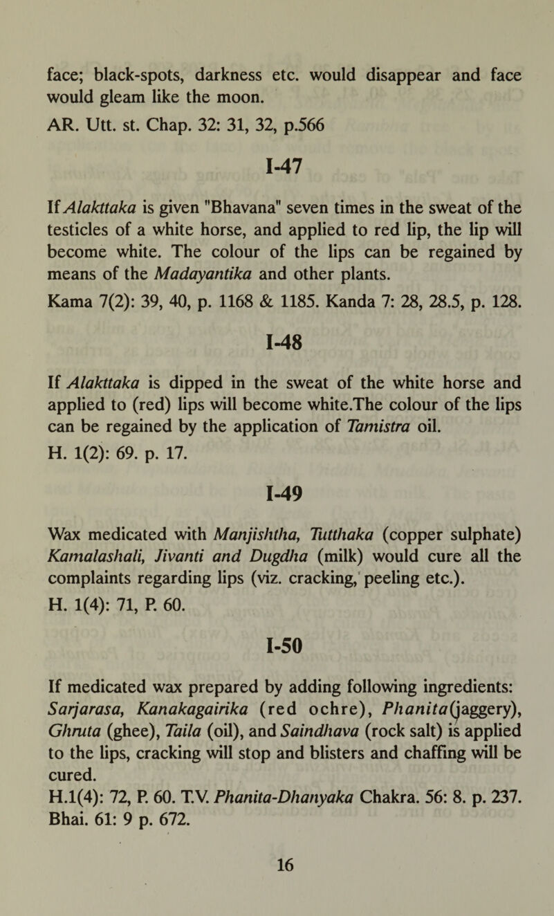 face; black-spots, darkness etc. would disappear and face would gleam like the moon. AR. Utt. st. Chap. 32: 31, 32, p.566 1-47 If Alakttaka is given Bhavana seven times in the sweat of the testicles of a white horse, and applied to red lip, the lip will become white. The colour of the lips can be regained by means of the Madayantika and other plants. Kama 7(2): 39, 40, p. 1168 & 1185. Kanda 7: 28, 28.5, p. 128. 1-48 If Alakttaka is dipped in the sweat of the white horse and applied to (red) lips will become white.The colour of the lips can be regained by the application of Tamistra oil. H. 1(2): 69. p. 17. 1-49 Wax medicated with Manjishtha, Tutthaka (copper sulphate) Kamalashali, Jivanti and Dugdha (milk) would cure all the complaints regarding lips (viz. cracking, peeling etc.). H. 1(4): 71, P. 60. 1-50 If medicated wax prepared by adding following ingredients: Sarjarasa, Kanakagairika (red ochre), Phanita(jaggery), Ghruta (ghee), Taila (oil), and Saindhava (rock salt) is applied to the lips, cracking will stop and blisters and chaffing will be cured. H.l(4): 72, P. 60. T.V. Phanita-Dhanyaka Chakra. 56: 8. p. 237. Bhai. 61: 9 p. 672.