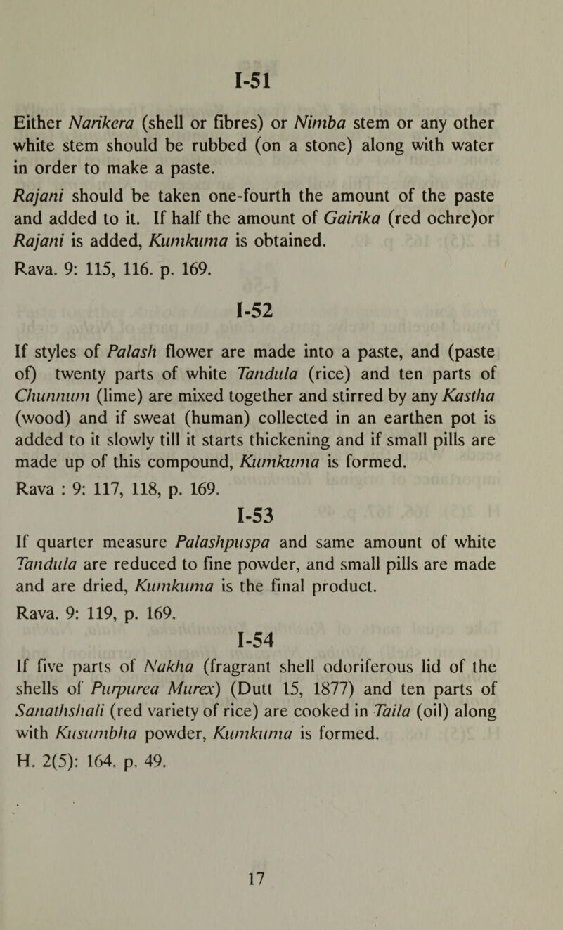 1-51 Either Nankera (shell or fibres) or Niniba stem or any other white stem should be rubbed (on a stone) along with water in order to make a paste. Rajani should be taken one-fourth the amount of the paste and added to it. If half the amount of Gairika (red ochre)or Rajani is added, Kumkiuna is obtained. Rava. 9: 115, 116. p, 169. 1-52 If styles of Palash flower are made into a paste, and (paste of) twenty parts of white Tandula (rice) and ten parts of Chunnwn (lime) are mixed together and stirred by any Kastha (wood) and if sweat (human) collected in an earthen pot is added to it slowly till it starts thickening and if small pills are made up of this compound, Kwnkwna is formed. Rava : 9: 117, 118, p. 169. 1-53 If quarter measure Palashpuspa and same amount of white Tandula are reduced to fine powder, and small pills are made and are dried, Kumkiuna is the final product. Rava. 9: 119, p. 169. 1-54 If five parts of Nakha (fragrant shell odoriferous lid of the shells of Puqmrca Murex) (Dutt 15, 1877) and ten parts of Sanathshali (red variety of rice) are cooked in Taila (oil) along with Kusumbha powder, Kwnkwna is formed. H. 2(5): 164. p, 49.