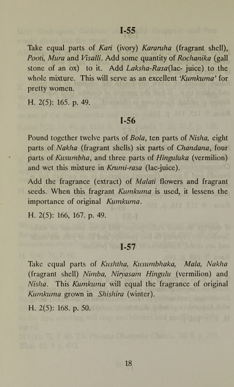 1-55 Take equal parts of Kari (ivory) Karamha (fragrant shell), Pooti, Mura and Visalli. Add some quantity of Rochanika (gall stone of an ox) to it. Add Laksha-Rasa(lac- juice) to the whole mixture. This will serve as an excellent ‘Kumkiuna* for pretty women. H. 2(5): 165. p. 49. 1-56 Pound together twelve parts of Bola, ten parts of Nisha, eight parts of Nakha (fragrant shells) six parts of Chandana, four parts of Kuswnbha, and three parts of Hinguluka (vermilion) and wet this mixture in Krumi-rasa (lac-juice). Add the fragrance (extract) of Malati flowers and fragrant seeds. When this fragrant Kumkwna is used, it lessens the importance of original Kumkwna. H. 2(5): 166, 167. p. 49. 1-57 Take equal parts of Kushtha, Kusumbhaka, Mala, Nakha (fragrant shell) Nimba, Niyasam Hingulu (vermilion) and Nisha. This Kumkwna will equal the fragrance of original Kumkwna grown in Shishira (winter). H. 2(5): 168. p. 50.