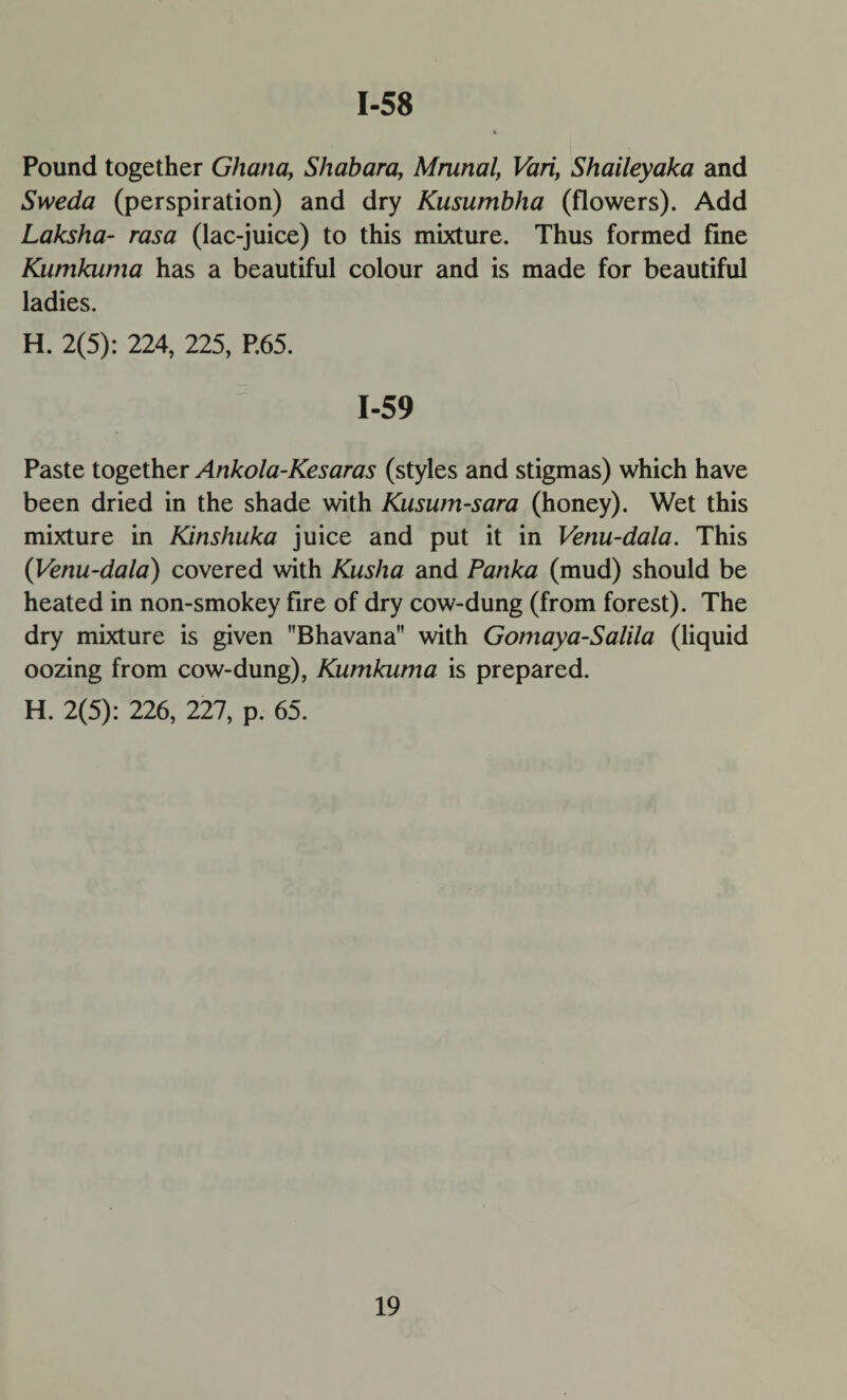 1-58 Pound together Ghana, Shabara, Mrunal, Vari, Shaileyaka and Sweda (perspiration) and dry Kusumbha (flowers). Add Laksha- rasa (lac-juice) to this mixture. Thus formed fine Kumkuma has a beautiful colour and is made for beautiful ladies. H. 2(5): 224, 225, P.65. 1-59 Paste together Ankola-Kesaras (styles and stigmas) which have been dried in the shade with Kusum-sara (honey). Wet this mixture in Kinshuka juice and put it in Venu-dala. This (Venu-dala) covered with Kusha and Panka (mud) should be heated in non-smokey fire of dry cow-dung (from forest). The dry mixture is given Bhavana with Gomaya-Salila (liquid oozing from cow-dung), Kumkama is prepared. H. 2(5): 226, 227, p. 65.