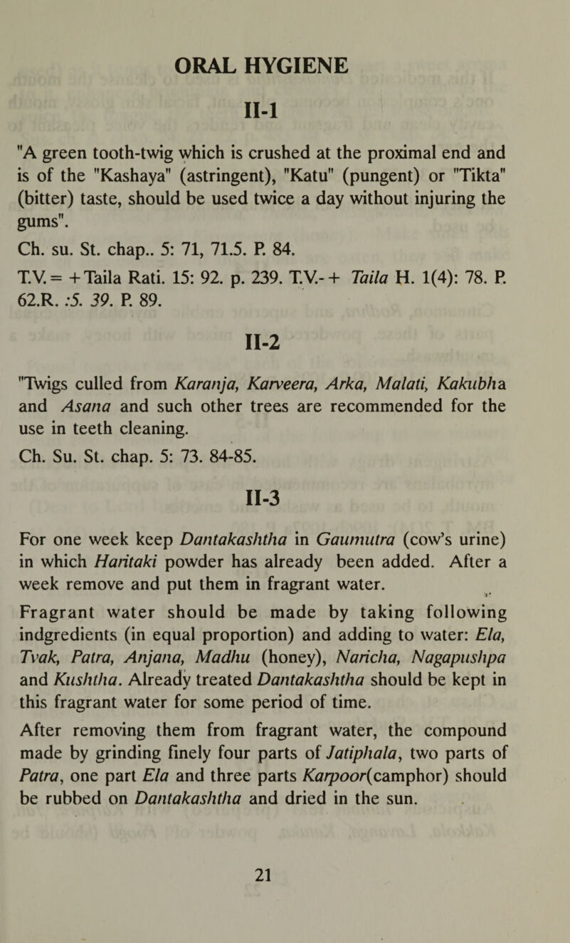 ORAL HYGIENE II-l A green tooth-twig which is crushed at the proximal end and is of the Kashaya (astringent), Katu (pungent) or Tikta (bitter) taste, should be used twice a day without injuring the gums. Ch. su. St. chap.. 5: 71, 71.5. P. 84. T.V. = + Taila Rati. 15: 92. p. 239. T.V.- + Taila H. 1(4): 78. P. 62.R. :5. 39. P. 89. II-2 Twigs culled from Karanja, Karveera, Arka, Malati, Kakubha and Asana and such other trees are recommended for the use in teeth cleaning. Ch. Su. St. chap. 5: 73. 84-85. II-3 For one week keep Dantakaslitha in Gaumutra (cow’s urine) in which Haritaki powder has already been added. After a week remove and put them in fragrant water. Fragrant water should be made by taking following indgredients (in equal proportion) and adding to water: Ela, Tvak, Patra, Anjana, Madhu (honey), Naricha, Nagapushpa and Kushtha. Already treated Dantakashtha should be kept in this fragrant water for some period of time. After removing them from fragrant water, the compound made by grinding finely four parts of Jatiphala, two parts of Patra, one part Ela and three parts Karpoor(camphor) should be rubbed on Dantakashtha and dried in the sun.