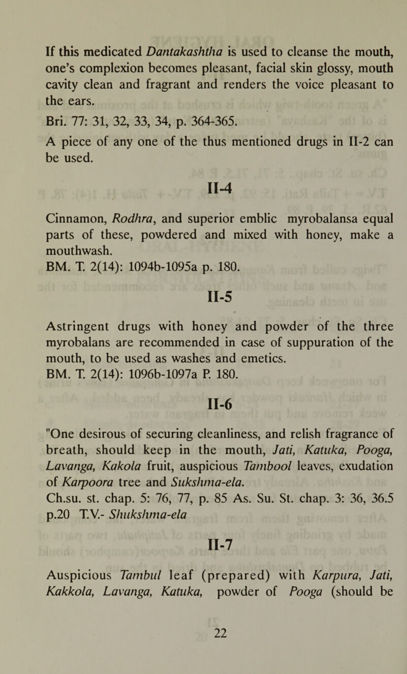 If this medicated Dantakashtha is used to cleanse the mouth, one’s complexion becomes pleasant, facial skin glossy, mouth cavity clean and fragrant and renders the voice pleasant to the ears. Bri. 77: 31, 32, 33, 34, p. 364-365. A piece of any one of the thus mentioned drugs in II-2 can be used. II-4 Cinnamon, Rodhra, and superior emblic myrobalansa equal parts of these, powdered and mixed with honey, make a mouthwash. BM. T. 2(14): 1094b-1095a p. 180. II-5 Astringent drugs with honey and powder of the three myrobalans are recommended in case of suppuration of the mouth, to be used as washes and emetics. BM. T. 2(14): 1096b-1097a P. 180. II-6 One desirous of securing cleanliness, and relish fragrance of breath, should keep in the mouth, Jati, Katuka, Pooga, Lavanga, Kakola fruit, auspicious Tanibool leaves, exudation of Karpoora tree and Sukshma-ela. Ch.su. st. chap. 5: 76, 77, p. 85 As. Su. St. chap. 3: 36, 36.5 p.20 T.V.- Shukshma-ela II-7 Auspicious Tambul leaf (prepared) with Karpura, Jati, Kakkola, Lavanga, Katuka, powder of Pooga (should be