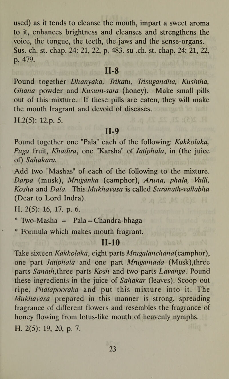 used) as it tends to cleanse the mouth, impart a sweet aroma to it, enhances brightness and cleanses and strengthens the voice, the tongue, the teeth, the jaws and the sense-organs. Sus. ch. st. chap. 24: 21, 22, p. 483. su .ch. st. chap. 24: 21, 22, p. 479. II-8 Pound together Dh any aka, Trikatu, Trisugandha, Kushtha, Ghana powder and Kusum-sara (honey). Make small pills out of this mixture. If these pills are eaten, they will make the mouth fragrant and devoid of diseases. H.2(5): 12.p. 5. II-9 Pound together one Pala each of the following: Kakkolaka, Puga fruit, KJiadira, one Karsha of Jatiphala, in (the juice of) Saliakara. Add two Mashas of each of the following to the mixture. Darpa (musk), Mmganka (camphor), Arana, plxala, Valli, Koslia and Data. This Mukhavasa is called Suranath-vallabha (Dear to Lord Indra). H. 2(5): 16, 17. p. 6. * Two-Masha = Pala = Chandra-bhaga * Formula which makes mouth fragrant. 11-10 Take sixteen Kakkolaka, eight parts Mraga lanch ana (camphor), one part Jatiphala and one part Mmgamada (Musk),three parts Sanath,three parts Kosh and two parts Lavanga. Pound these ingredients in the juice of Sahakar (leaves). Scoop out ripe, Phalapooraka and put this mixture into it. The Mukhavasa prepared in this manner is strong, spreading fragrance of different flowers and resembles the fragrance of honey flowing from lotus-like mouth of heavenly nymphs. H. 2(5): 19, 20, p. 7.