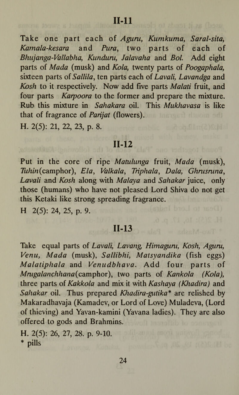 11-11 Take one part each of Agum, Kunikuma, Saral-sita, Kamala-kesara and Pura, two parts of each of Bhujanga-Vallabha, Kunduni, Jalavaha and Bol. Add eight parts of Mada (musk) and Kola, twenty parts of Poogaphala, sixteen parts of Sallila, ten parts each of Lavali, Lavandga and Kosh to it respectively. Now add five parts Malati fruit, and four parts Karpoora to the former and prepare the mixture. Rub this mixture in Sahakara oil. This Mukhavasa is like that of fragrance of Parijat (flowers). H. 2(5): 21, 22, 23, p. 8. 11-12 Put in the core of ripe Matulunga fruit, Mada (musk), Tuhin (camphor), Ela, Valkala, Triphala, Dala, Ghnisruna, Lavali and Kosh along with Malaya and Sahakar juice, only those (humans) who have not pleased Lord Shiva do not get this Ketaki like strong spreading fragrance. H 2(5): 24, 25, p. 9. 11-13 Take equal parts of Lavali, Lavang Himagiirn, Kosh, Aguru, Venu, Mada (musk), Sallibhi, Matsyandika (fish eggs) Malatiphala and Venudbhava. Add four parts of Mnigalanchhana(camphor), two parts of Kankola (Kola), three parts of Kakkola and mix it with Kashaya (KJxadira) and Sahakar oil. Thus prepared Khadira-gntika* are relished by Makaradhavaja (Kamadev, or Lord of Love) Muladeva, (Lord of thieving) and Yavan-kamini (Yavana ladies). They are also offered to gods and Brahmins. H. 2(5): 26, 27, 28. p. 9-10. * pills