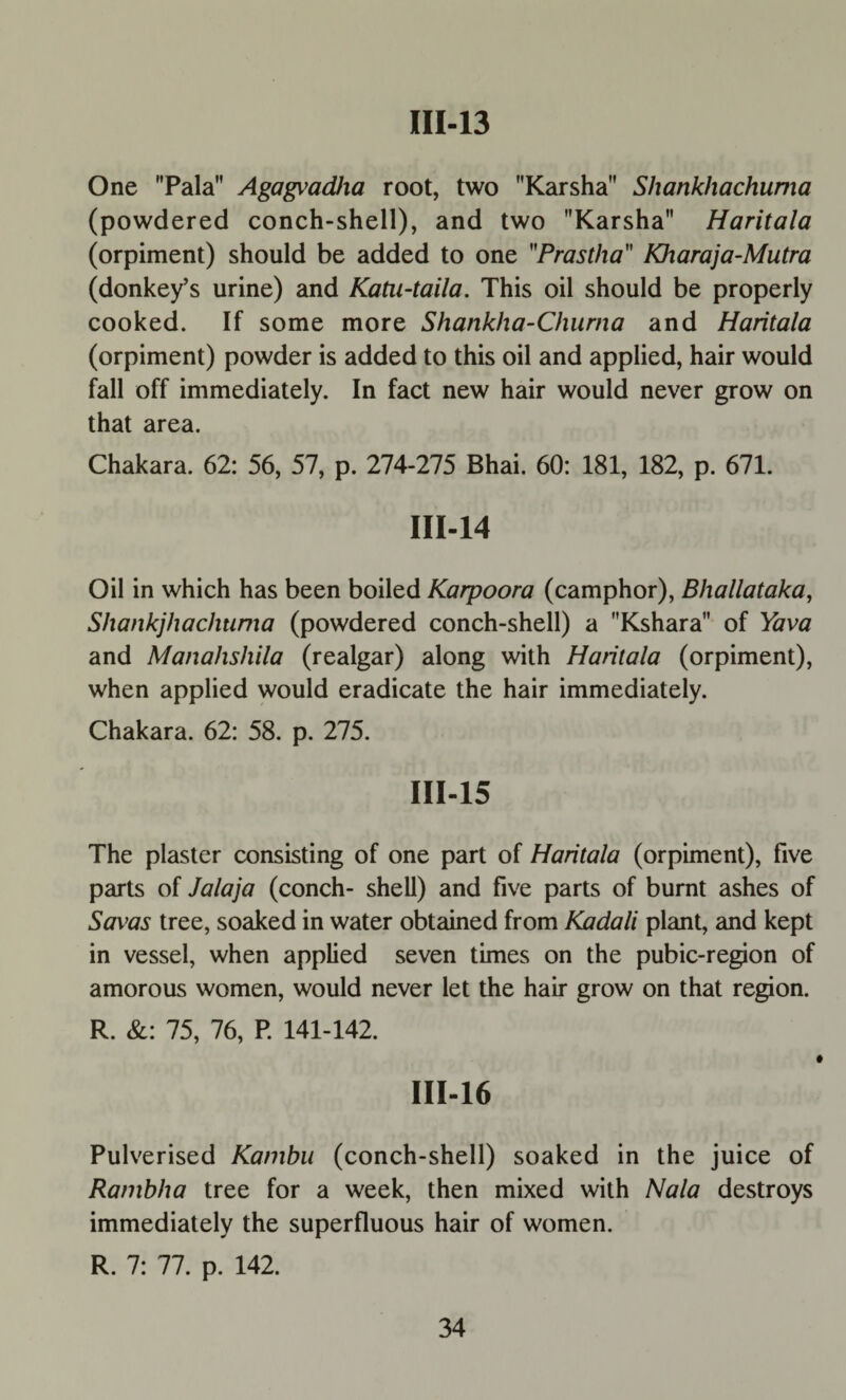 One Pala Agagvadha root, two Karsha Shankhachuma (powdered conch-shell), and two Karsha Haritala (orpiment) should be added to one Prastha Kharaja-Mutra (donkey’s urine) and Katu-taila. This oil should be properly cooked. If some more Shankha-Churna and Haritala (orpiment) powder is added to this oil and applied, hair would fall off immediately. In fact new hair would never grow on that area. Chakara. 62: 56, 57, p. 274-275 Bhai. 60: 181, 182, p. 671. III-14 Oil in which has been boiled Karpoora (camphor), Bhallataka, Shankjhachuma (powdered conch-shell) a Kshara of Yava and Manahshila (realgar) along with Hatilala (orpiment), when applied would eradicate the hair immediately. Chakara. 62: 58. p. 275. III-15 The plaster consisting of one part of Haritala (orpiment), five parts of Jalaja (conch- shell) and five parts of burnt ashes of Saxm tree, soaked in water obtained from Kadali plant, and kept in vessel, when applied seven times on the pubic-region of amorous women, would never let the hair grow on that region. R. &: 75, 76, P. 141-142. III-16 Pulverised Kambu (conch-shell) soaked in the juice of Rambha tree for a week, then mixed with Nala destroys immediately the superfluous hair of women. R. 7: 77. p. 142.