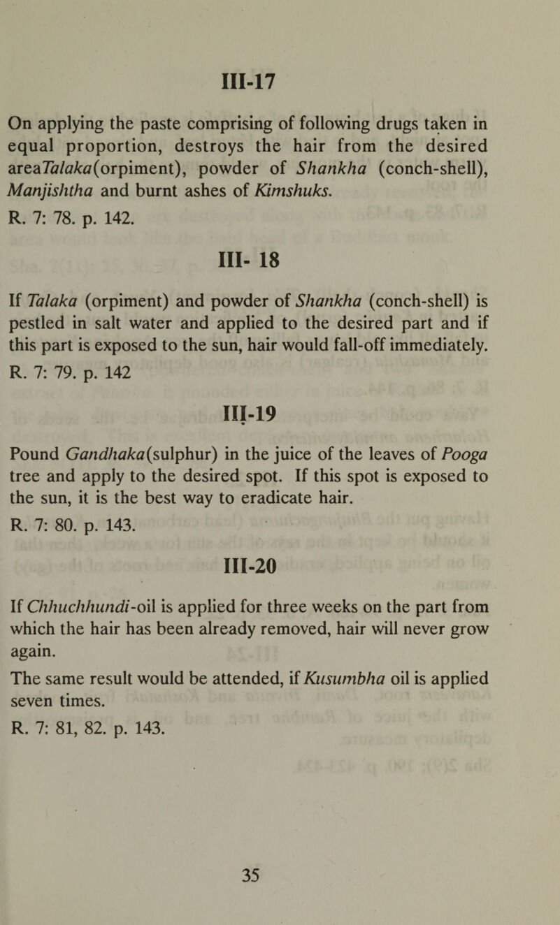 On applying the paste comprising of following drugs taken in equal proportion, destroys the hair from the desired area7a/tf/ctf(orpiment), powder of Shankha (conch-shell), Manjishtha and burnt ashes of Kimshuks. R. 7: 78. p. 142. Ill- 18 If Talaka (orpiment) and powder of Shankha (conch-shell) is pestled in salt water and applied to the desired part and if this part is exposed to the sun, hair would fall-off immediately. R. 7: 79. p. 142 III-19 Pound Gandhaka(sulphur) in the juice of the leaves of Pooga tree and apply to the desired spot. If this spot is exposed to the sun, it is the best way to eradicate hair. R. 7: 80. p. 143. III-20 If Chhuclihiindi-oil is applied for three weeks on the part from which the hair has been already removed, hair will never grow again. The same result would be attended, if Kusumbha oil is applied seven times. R. 7: 81, 82. p. 143.