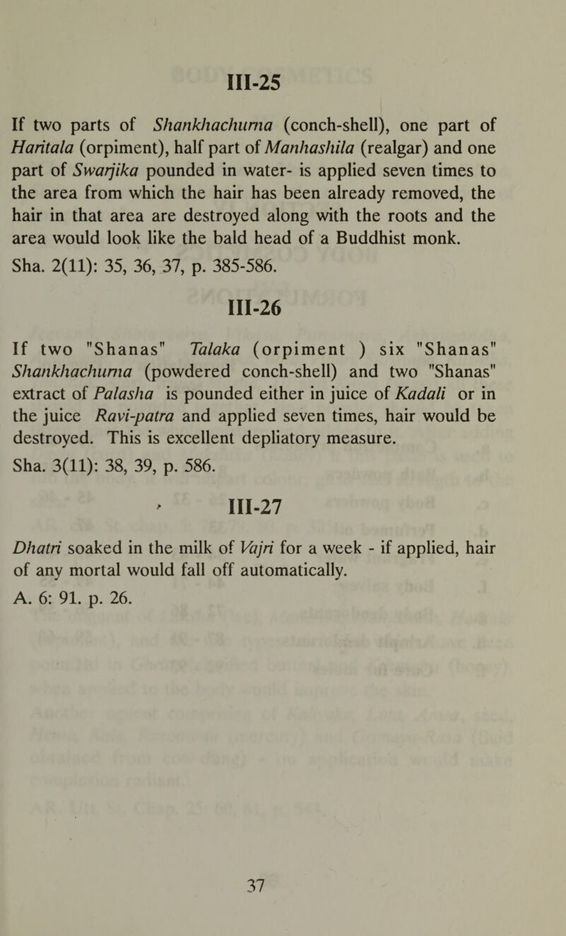 If two parts of Shankhachuma (conch-shell), one part of Haritala (orpiment), half part of Manhashila (realgar) and one part of Swarjika pounded in water- is applied seven times to the area from which the hair has been already removed, the hair in that area are destroyed along with the roots and the area would look like the bald head of a Buddhist monk. Sha. 2(11): 35, 36, 37, p. 385-586. III-26 If two Shanas Talaka (orpiment ) six Shanas Shankhachuma (powdered conch-shell) and two Shanas extract of Palasha is pounded either in juice of Kadali or in the juice Ravi-patra and applied seven times, hair would be destroyed. This is excellent depliatory measure. Sha. 3(11): 38, 39, p. 586. III-27 Dhatri soaked in the milk of Vajri for a week - if applied, hair of any mortal would fall off automatically. A. 6: 91. p. 26.