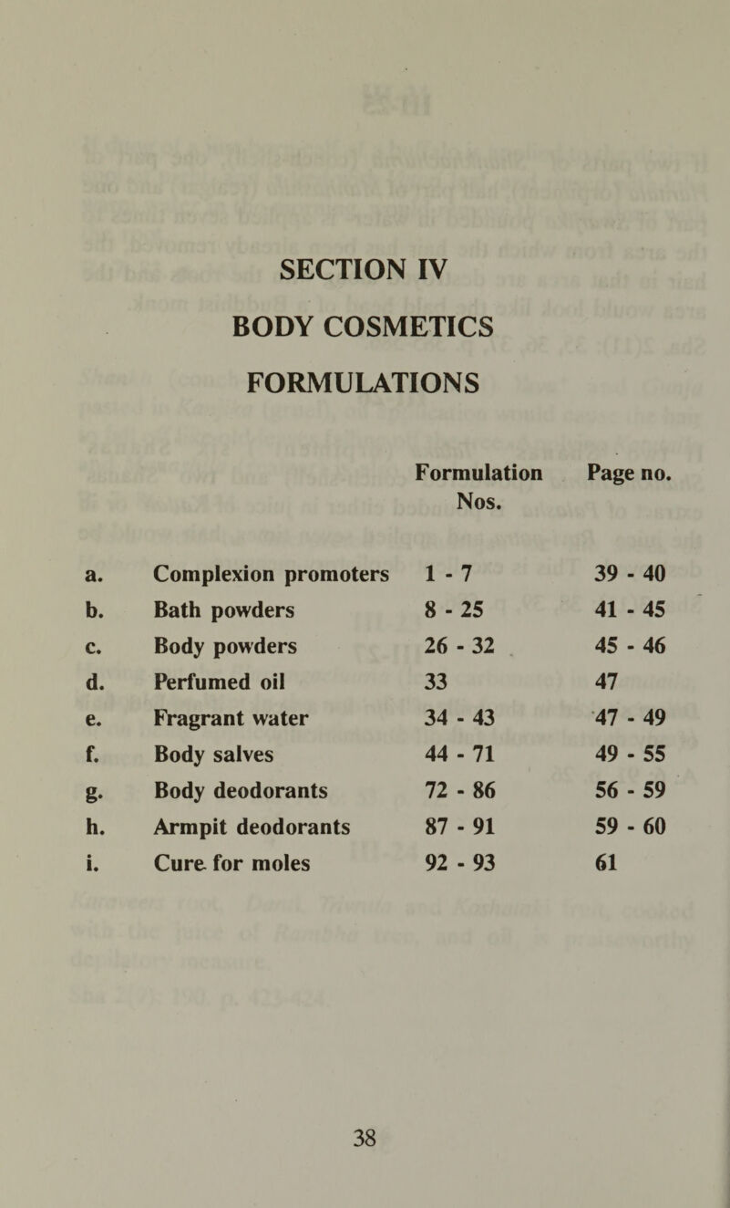 SECTION IV BODY COSMETICS FORMULATIONS Formulation Page no. Nos. a. Complexion promoters 1 - 7 39 - 40 b. Bath powders 8 - 25 41 - 45 c. Body powders 26 - 32 45 - 46 d. Perfumed oil 33 47 e. Fragrant water 34 - 43 47 - 49 f. Body salves 44 - 71 49 - 55 g- Body deodorants 72 - 86 56 - 59 h. Armpit deodorants 87 - 91 59 - 60 i. Cure- for moles 92 - 93 61