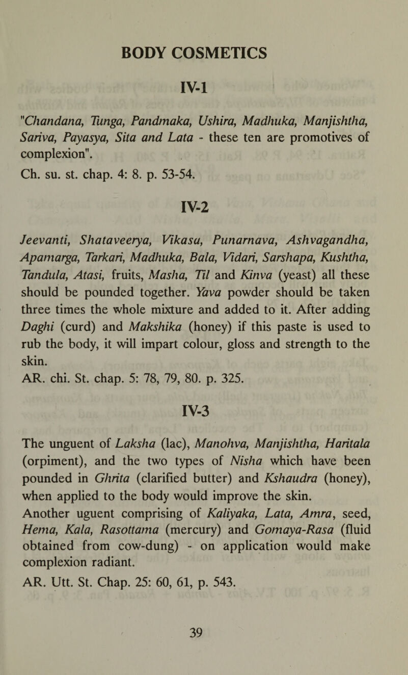 BODY COSMETICS IV-1 Chandana, Tunga, Pandmaka, Usliira, Madhuka, Manjishtha, Sariva, Payasya, Sita and Lata - these ten are promotives of complexion. Ch. su. st. chap. 4: 8. p. 53-54. IV-2 Jeevanti, Shataveerya, Vikasa, Punarnava, Ashvagandha, Apamarga, Tarkari, Madhuka, Bala, Vidari, Sarshapa, Kushtha, Tandula, Atasi, fruits, Masha, Til and Kinva (yeast) all these should be pounded together. Yava powder should be taken three times the whole mixture and added to it. After adding Daghi (curd) and Makshika (honey) if this paste is used to rub the body, it will impart colour, gloss and strength to the skin. AR. chi. St. chap. 5: 78, 79, 80. p. 325. IV-3 The unguent of Laksha (lac), Manohva, Manjishtha, Haritala (orpiment), and the two types of Nish a which have been pounded in Ghrita (clarified butter) and Kshaudra (honey), when applied to the body would improve the skin. Another uguent comprising of Kaliyaka, Lata, Amra, seed, Hema, Kala, Rasottama (mercury) and Gomaya-Rasa (fluid obtained from cow-dung) - on application would make complexion radiant. AR. Utt. St. Chap. 25: 60, 61, p. 543.