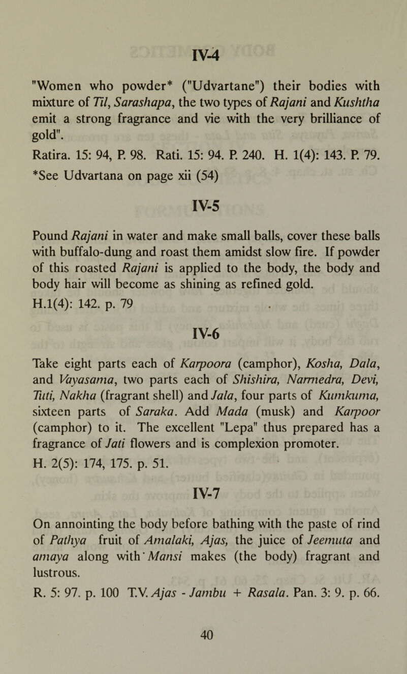 Women who powder* (Udvartane) their bodies with mixture of 77/, Sarashapa, the two types of Rajani and Kushtha emit a strong fragrance and vie with the very brilliance of gold. Ratira. 15: 94, P. 98. Rati. 15: 94. P. 240. H. 1(4): 143. P. 79. *See Udvartana on page xii (54) IV-5 Pound Rajani in water and make small balls, cover these balls with buffalo-dung and roast them amidst slow fire. If powder of this roasted Rajani is applied to the body, the body and body hair will become as shining as refined gold. H.l(4): 142. p. 79 IV-6 Take eight parts each of Karpoora (camphor), Kosha, Dala, and Vayasania, two parts each of Shishira, Namiedra, Devi, Tuti, Nakha (fragrant shell) and Jala, four parts of Kumkwna, sixteen parts of Saraka. Add Mada (musk) and Katpoor (camphor) to it. The excellent Lepa thus prepared has a fragrance of Jati flowers and is complexion promoter. H. 2(5): 174, 175. p. 51. IV-7 On annointing the body before bathing with the paste of rind of Pathya fruit of Amalaki, Ajas, the juice of Jeemuta and amaya along with 'Mansi makes (the body) fragrant and lustrous. R. 5: 97, p. 100 T.V. Ajas - Jambu + Rasala. Pan. 3: 9. p. 66.