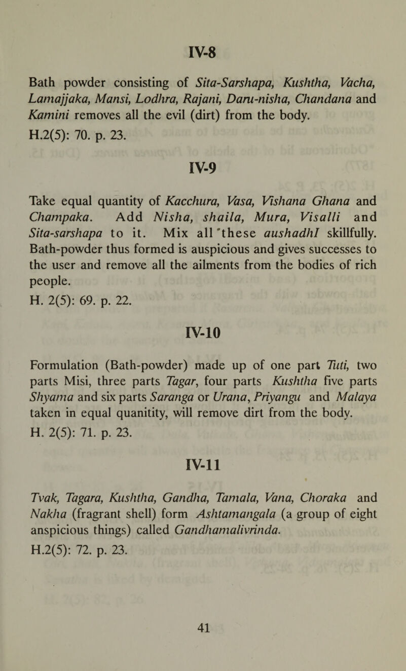 Bath powder consisting of Sita-Sarshapa, Kushtha, Vacha, Lamajjaka, Mansi, Lodhra, Rajani, Dam-nisha, Chandana and Kamini removes all the evil (dirt) from the body. H.2(5): 70. p. 23. IV-9 Take equal quantity of Kacchura, Vasa, Vishana Ghana and Champaka. Add Nisha, shaila, Mura, Visalli and Sita-sarshapa to it. Mix all 'these aushadhl skillfully. Bath-powder thus formed is auspicious and gives successes to the user and remove all the ailments from the bodies of rich people. H. 2(5): 69. p. 22. IV-10 Formulation (Bath-powder) made up of one part Tuti, two parts Misi, three parts Tagar, four parts Kushtha five parts Shyarna and six parts Saranga or Urana, Priyangu and Malaya taken in equal quanitity, will remove dirt from the body. H. 2(5): 71. p. 23. IV-11 Tvak, Tagara, Kushtha, Gandha, Tarnala, Vana, Choraka and Nakha (fragrant shell) form Ashtamangala (a group of eight anspicious things) called Gandhamalivrinda. H.2(5): 72. p. 23.
