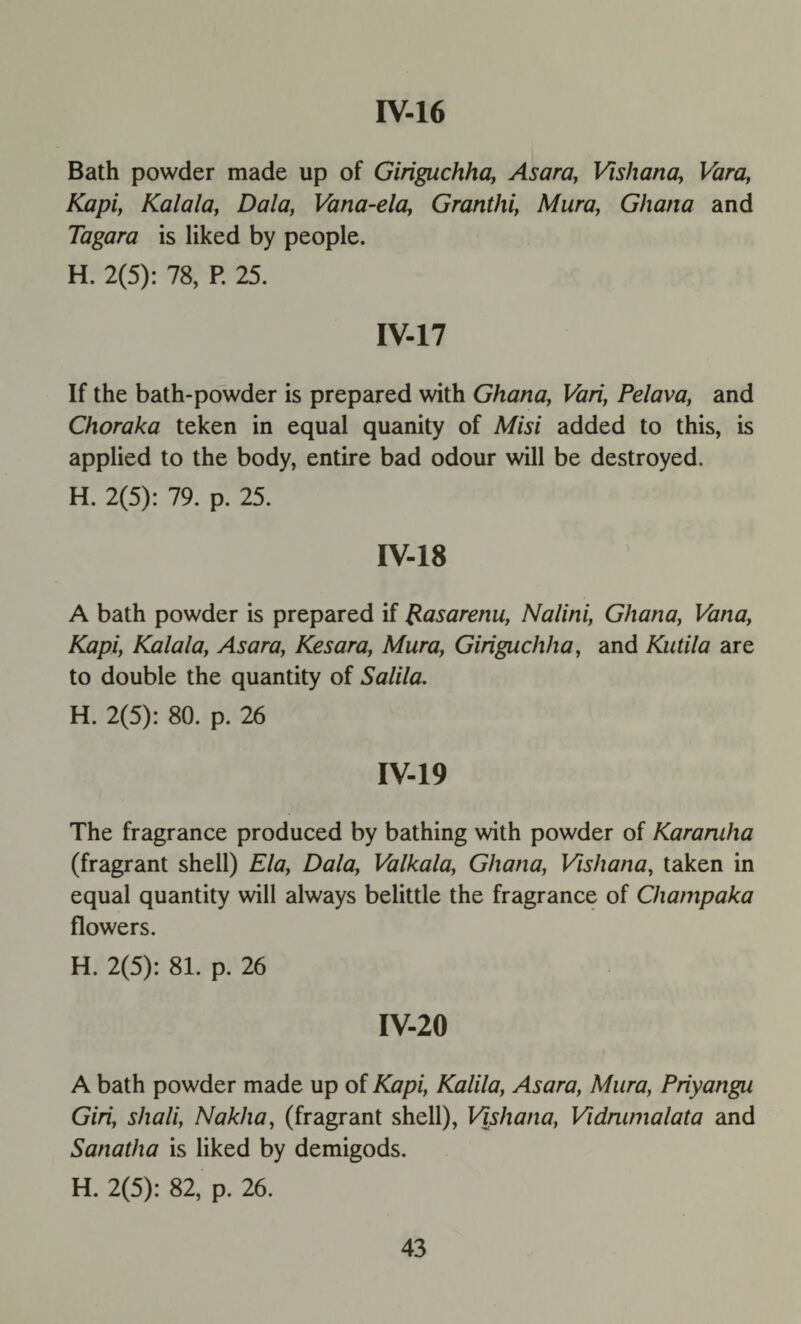 rv-16 Bath powder made up of Giriguchha, Asara, Vishana, Vara, Kapi, Kalala, Dala, Vana-ela, Granthi, Mura, Ghana and Tagara is liked by people. H. 2(5): 78, P. 25. IV-17 If the bath-powder is prepared with Ghana, Vari, Pelava, and Choraka teken in equal quanity of Misi added to this, is applied to the body, entire bad odour will be destroyed. H. 2(5): 79. p. 25. IV-18 A bath powder is prepared if Rasarenu, Nalini, Ghana, Vana, Kapi, Kalala, Asara, Kesara, Mura, Giriguchha, and Kutila are to double the quantity of Salila. H. 2(5): 80. p. 26 IV-19 The fragrance produced by bathing with powder of Karamha (fragrant shell) Ela, Dala, Valkala, Ghana, Vishana, taken in equal quantity will always belittle the fragrance of Chanipaka flowers. H. 2(5): 81. p. 26 IV-20 A bath powder made up of Kapi, Kalila, Asara, Mura, Priyangu Giri, shali, Nakha, (fragrant shell), Vishana, Vidmmalata and Sanatha is liked by demigods. H. 2(5): 82, p. 26.