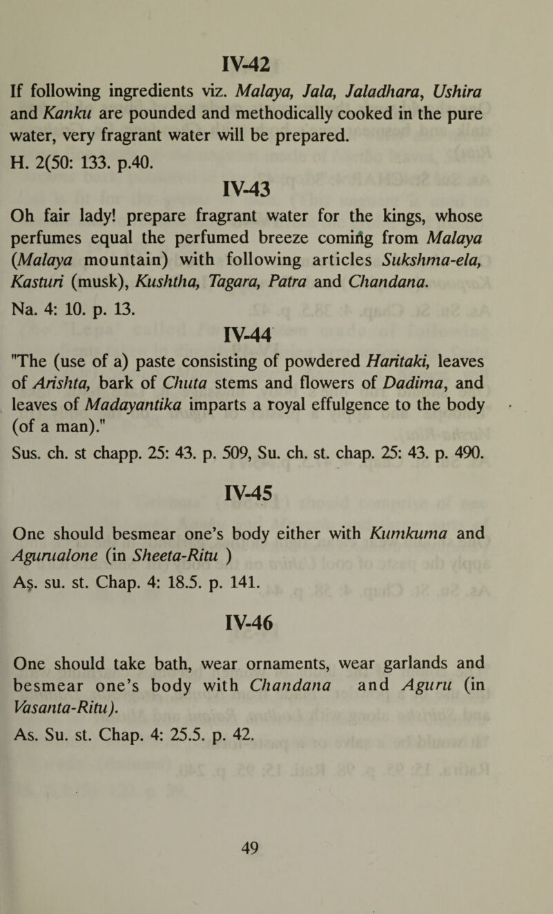 IV-42 If following ingredients viz. Malaya, Jala, Jaladhara, Ushir a and Kanka are pounded and methodically cooked in the pure water, very fragrant water will be prepared. H. 2(50: 133. p.40. IV-43 Oh fair lady! prepare fragrant water for the kings, whose perfumes equal the perfumed breeze coming from Malaya (Malaya mountain) with following articles Sukshma-ela, Kastari (musk), Kushtha, Tagara, Patra and Chandana. Na. 4: 10. p. 13. IV-44 The (use of a) paste consisting of powdered Haritaki, leaves of Arishta, bark of Chuta stems and flowers of Dadima, and leaves of Madayantika imparts a royal effulgence to the body (of a man). Sus. ch. st chapp. 25: 43. p. 509, Su. ch. st. chap. 25: 43. p. 490. IV-45 One should besmear one’s body either with Kumkuma and Aguraalone (in Sheeta-Ritu ) A$. su. st. Chap. 4: 18.5. p. 141. IV-46 One should take bath, wear ornaments, wear garlands and besmear one’s body with Chandana and Aguru (in Vasanta-Ritn ). As. Su. st. Chap. 4: 25.5. p. 42.