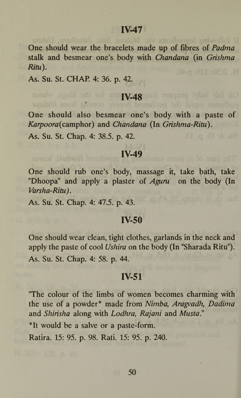 One should wear the bracelets made up of fibres of Padma stalk and besmear one’s body with Chandana (in Grishma Ritu). As. Su. St. CHAP. 4: 36. p. 42. IV-48 One should also besmear one’s body with a paste of Karpoora(camphor) and Chandana (In Grishma-Ritu). As. Su. St. Chap. 4: 38.5. p. 42. IV-49 One should rub one’s body, massage it, take bath, take Dhoopa and apply a plaster of Aguru on the body (In Varsha-Ritn). As. Su. St. Chap. 4: 47.5. p. 43. IV-50 One should wear clean, tight clothes, garlands in the neck and apply the paste of cool Ushira on the body (In Sharada Ritu). As. Su. St. Chap. 4: 58. p. 44. IV-51 The colour of the limbs of women becomes charming with the use of a powder* made from Nimba, Aragi’adh, Dadima and Shirisha along with Lodhra, Rajani and Musta. *It would be a salve or a paste-form. Ratira. 15: 95. p. 98. Rati. 15: 95. p. 240.