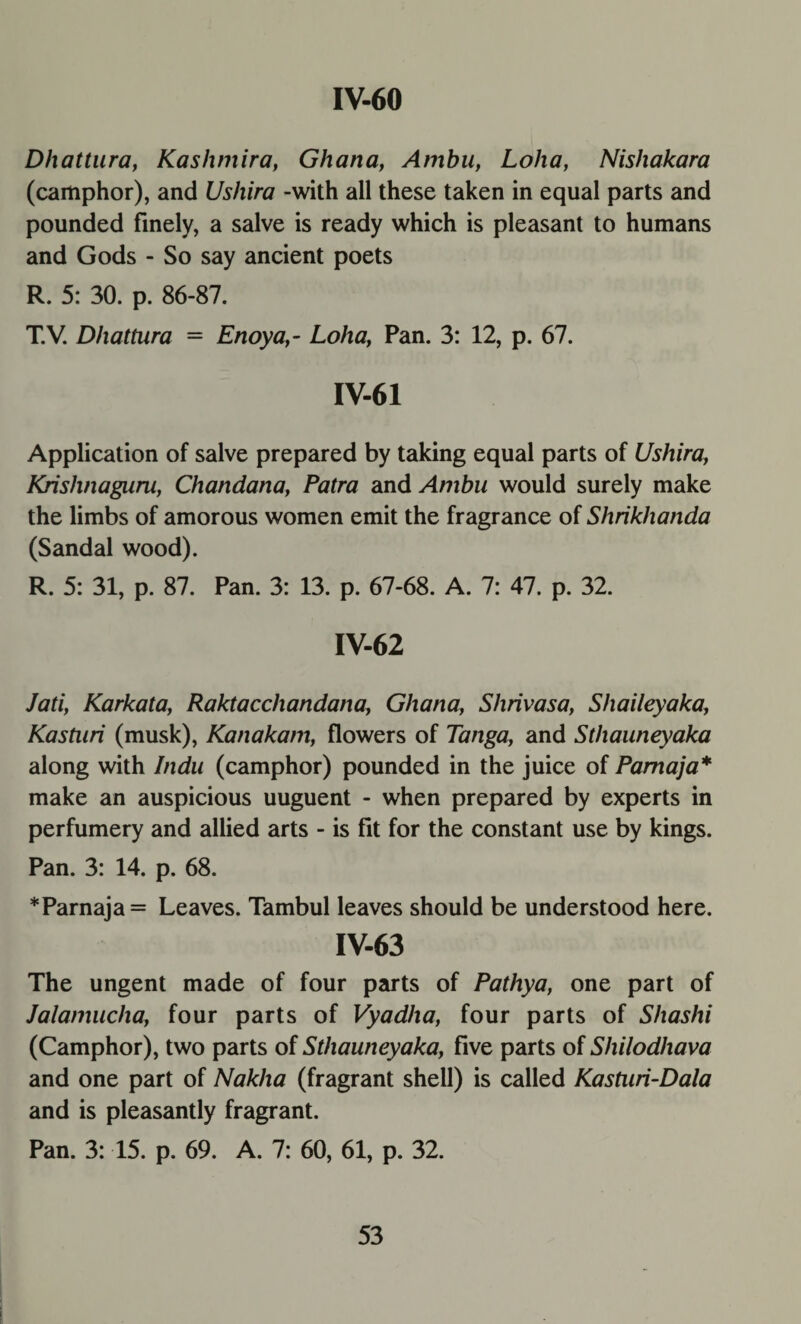 Dhattura, Kashmira, Ghana, Ambu, Loha, Nishakara (camphor), and Ushira -with all these taken in equal parts and pounded finely, a salve is ready which is pleasant to humans and Gods - So say ancient poets R. 5: 30. p. 86-87. T.V. Dhattura - Enoya,- Loha, Pan. 3: 12, p. 67. IV-61 Application of salve prepared by taking equal parts of Ushira, Krishnaguru, Chandana, Patra and Ambu would surely make the limbs of amorous women emit the fragrance of Shrikhanda (Sandal wood). R. 5: 31, p. 87. Pan. 3: 13. p. 67-68. A. 7: 47. p. 32. IV-62 Jati, Karkata, Raktacchandana, Ghana, Shrivasa, Shaileyaka, Kasturi (musk), Kanakam, flowers of Tanga, and Sthauneyaka along with Indu (camphor) pounded in the juice of Pamaja* make an auspicious uuguent - when prepared by experts in perfumery and allied arts - is fit for the constant use by kings. Pan. 3: 14. p. 68. * Pamaja = Leaves. Tambul leaves should be understood here. IV-63 The ungent made of four parts of Pathya, one part of Jalamucha, four parts of Vyadha, four parts of Shashi (Camphor), two parts of Sthauneyaka, five parts of Shilodhava and one part of Nakha (fragrant shell) is called Kasturi-Dala and is pleasantly fragrant. Pan. 3: 15. p. 69. A. 7: 60, 61, p. 32.