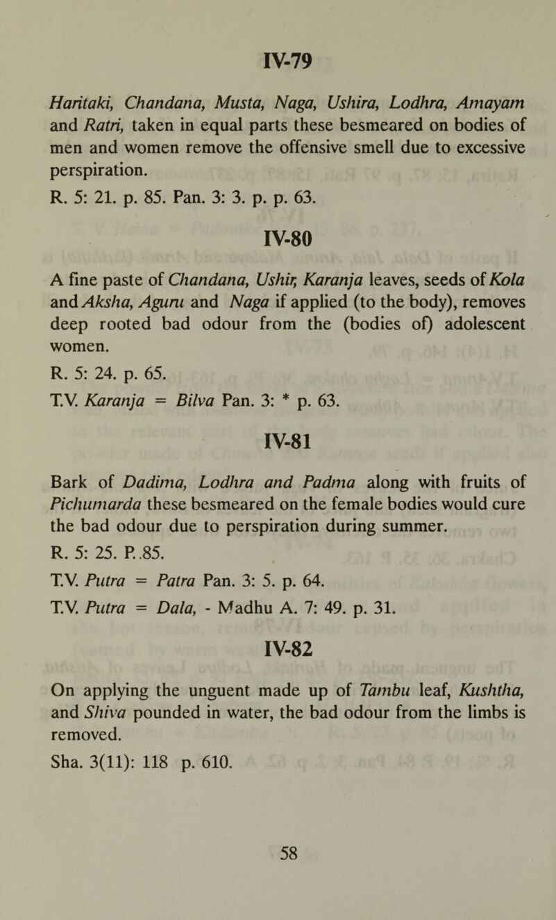 Haritaki, Chandana, Musta, Naga, Ushira, Lodhra, Amayam and Ratri, taken in equal parts these besmeared on bodies of men and women remove the offensive smell due to excessive perspiration. R. 5: 21. p. 85. Pan. 3: 3. p. p. 63. IV-80 A fine paste of Chandana, Ushir, Karanja leaves, seeds of Kola and Aksha, Aguni and Naga if applied (to the body), removes deep rooted bad odour from the (bodies of) adolescent women. R. 5: 24. p. 65. T.V. Karanja = Bilva Pan. 3: * p. 63. IV-81 Bark of Dadinia, Lodhra and Padma along with fruits of Pichumarda these besmeared on the female bodies would cure the bad odour due to perspiration during summer. R. 5: 25. P. .85. T.V. Putra = Patra Pan. 3: 5. p. 64. T.V. Putra = Dala, - Madhu A. 7: 49. p. 31. IV-82 On applying the unguent made up of Tambu leaf, Kushtha, and Shiva pounded in water, the bad odour from the limbs is removed. Sha. 3(11): 118 p. 610.