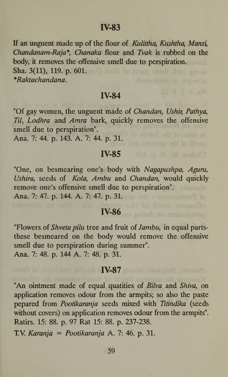 If an unguent made up of the flour of Kulittha, Kushtha, Mansi, Chajidanam-Raja*, Chanaka flour and Tvak is rubbed on the body, it removes the offensive smell due to perspiration. Sha. 3(11), 119. p. 601. *Raktachandana. IV-84 Of gay women, the unguent made of Chandan, Ushir, Pathya, Til, Lodhra and Amra bark, quickly removes the offensive smell due to perspiration. Ana. 7: 44. p. 143. A. 7: 44. p. 31. IV-85 One, on besmearing one’s body with Nagapushpa, Aguru, Ushira, seeds of Kola, Ambu and Chandan, would quickly remove one’s offensive smell due to perspiration. Ana. 7: 47. p. 144. A. 7: 47. p. 31. IV-86 Flowers of Shveta pilu tree and fruit of Jambu, in equal parts- these besmeared on the body would remove the offensive smell due to perspiration during summer. Ana. 7: 48. p. 144 A. 7: 48. p. 31. IV-87 An ointment made of equal quatities of Bilva and Shiva, on application removes odour from the armpits; so also the paste pepared from Pootikaranja seeds mixed with Titindika (seeds without covers) on application removes odour from the armpits. Ratirs. 15: 88. p. 97 Rat 15: 88. p. 237-238. T.V. Karanja = Pootikaranja A. 7: 46. p. 31.