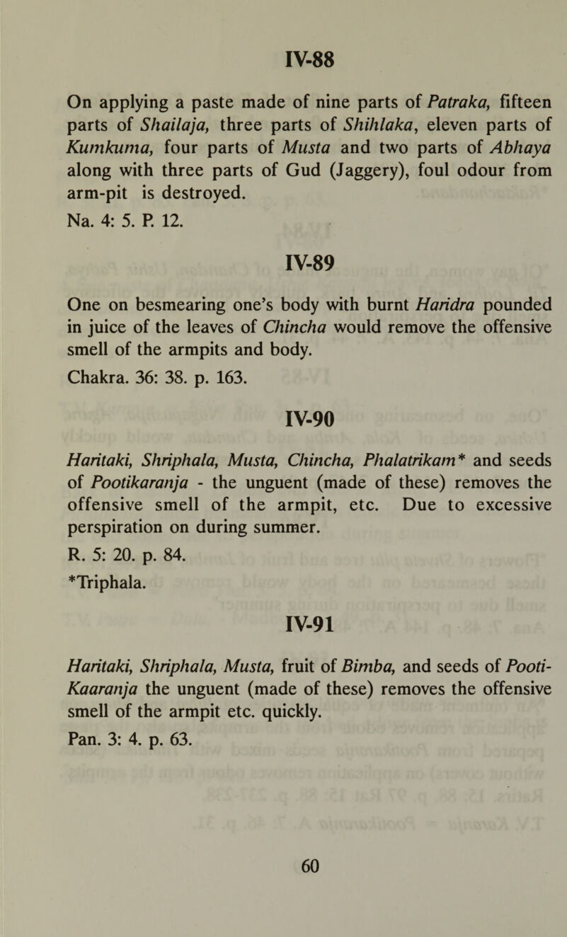 On applying a paste made of nine parts of Patraka, fifteen parts of Shailaja, three parts of Shihlaka, eleven parts of Kumkuma, four parts of Musta and two parts of Abhaya along with three parts of Gud (Jaggery), foul odour from arm-pit is destroyed. Na. 4: 5. P. 12. IV-89 One on besmearing one’s body with burnt Haridra pounded in juice of the leaves of Chincha would remove the offensive smell of the armpits and body. Chakra. 36: 38. p. 163. IV-90 Haritaki, Shriphala, Musta, Chincha, Phalatrikam* and seeds of Pootikaranja - the unguent (made of these) removes the offensive smell of the armpit, etc. Due to excessive perspiration on during summer. R. 5: 20. p. 84. *Triphala. IV-91 Haritaki, Shriphala, Musta, fruit of Bimba, and seeds of Pooti- Kaaranja the unguent (made of these) removes the offensive smell of the armpit etc. quickly. Pan. 3: 4. p. 63.