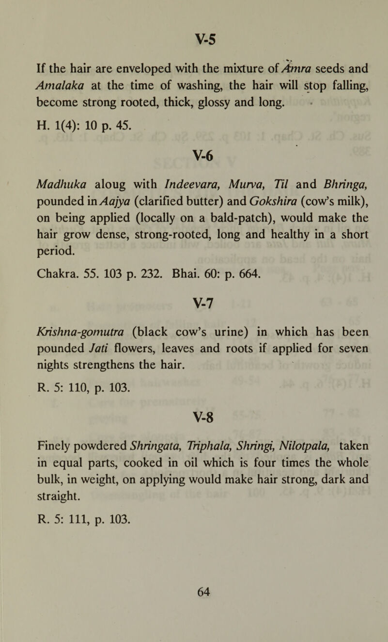 ■*« If the hair are enveloped with the mixture of Antra seeds and Amalaka at the time of washing, the hair will stop falling, become strong rooted, thick, glossy and long. H. 1(4): 10 p. 45. V-6 Madhuka aloug with Indeevara, Murva, Til and Bhringa, pounded in Aajya (clarified butter) and Gokshira (cow’s milk), on being applied (locally on a bald-patch), would make the hair grow dense, strong-rooted, long and healthy in a short period. Chakra. 55. 103 p. 232. Bhai. 60: p. 664. V-7 Krishna-gomutra (black cow’s urine) in which has been pounded Jati flowers, leaves and roots if applied for seven nights strengthens the hair. R. 5: 110, p. 103. V-8 Finely powdered Shringata, Triphala, Shringi, Nilotpala, taken in equal parts, cooked in oil which is four times the whole bulk, in weight, on applying would make hair strong, dark and straight. R. 5: 111, p. 103.