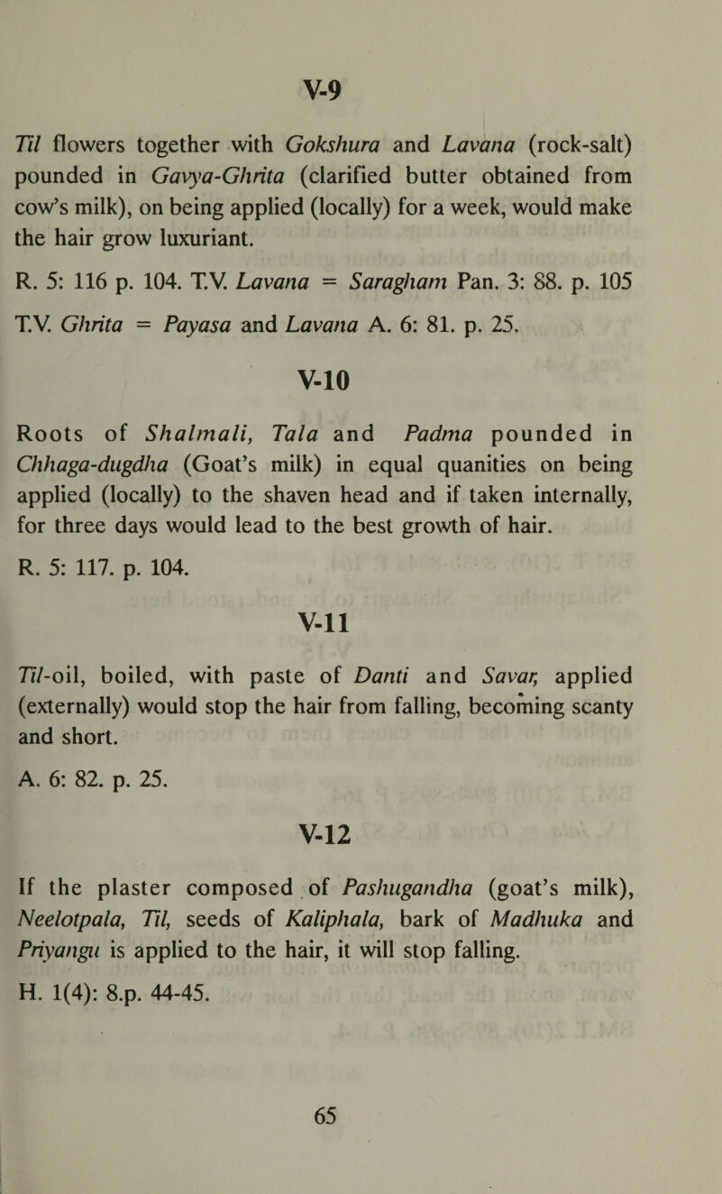 Til flowers together with Gokshura and Lavana (rock-salt) pounded in Gavya-Ghrita (clarified butter obtained from cow’s milk), on being applied (locally) for a week, would make the hair grow luxuriant. R. 5: 116 p. 104. T.V. Lavana = Saragham Pan. 3: 88. p. 105 T.V. Ghrita = Payasa and Lavana A. 6: 81. p. 25. V-10 Roots of Shalmali, Tala and Padtna pounded in Chhaga-dugdha (Goat’s milk) in equal quanities on being applied (locally) to the shaven head and if taken internally, for three days would lead to the best growth of hair. R. 5: 117. p. 104. V-ll 77/-oil, boiled, with paste of Danti and Savar, applied (externally) would stop the hair from falling, becoming scanty and short. A. 6: 82. p. 25. V-12 If the plaster composed of Pashugandlxa (goat’s milk), Neelotpala, Til, seeds of Kaliphala, bark of Madhuka and Priyangn is applied to the hair, it will stop falling. H. 1(4): 8.p. 44-45.