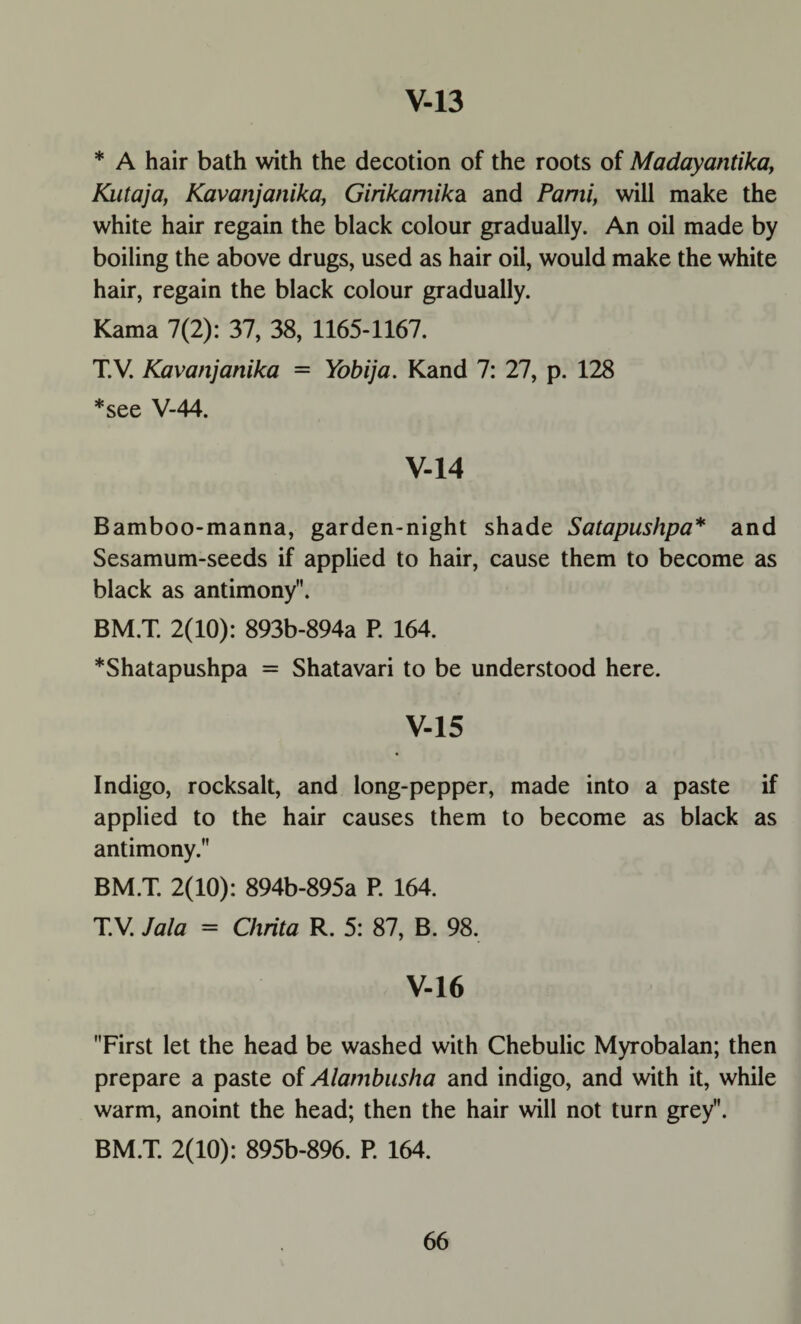 * A hair bath with the decotion of the roots of Madayantika, Kutaja, Kavanjanika, Girikamikdi and Pami, will make the white hair regain the black colour gradually. An oil made by boiling the above drugs, used as hair oil, would make the white hair, regain the black colour gradually. Kama 7(2): 37, 38, 1165-1167. T.V. Kavanjanika = Yobija. Kand 7: 27, p. 128 *see V-44. V-14 Bamboo-manna, garden-night shade Satapushpa* and Sesamum-seeds if applied to hair, cause them to become as black as antimony. BM.T. 2(10): 893b-894a P. 164. *Shatapushpa = Shatavari to be understood here. V-15 Indigo, rocksalt, and long-pepper, made into a paste if applied to the hair causes them to become as black as antimony. BM.T. 2(10): 894b-895a P. 164. T.V. Jala = Chrita R. 5: 87, B. 98. V-16 First let the head be washed with Chebulic Myrobalan; then prepare a paste of Alatnbusha and indigo, and with it, while warm, anoint the head; then the hair will not turn grey. BM.T. 2(10): 895b-896. P. 164.