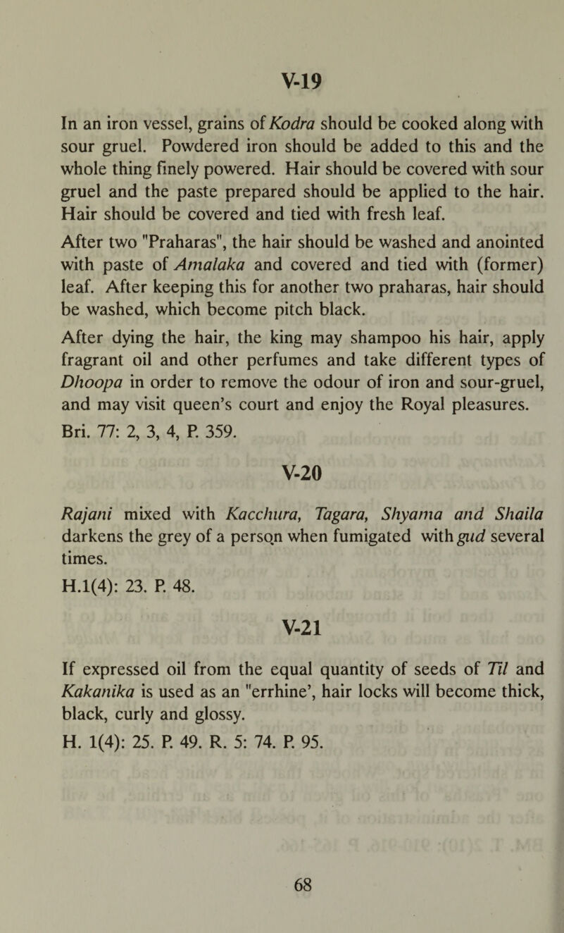 In an iron vessel, grains of Kodra should be cooked along with sour gruel. Powdered iron should be added to this and the whole thing finely powered. Hair should be covered with sour gruel and the paste prepared should be applied to the hair. Hair should be covered and tied with fresh leaf. After two Praharas, the hair should be washed and anointed with paste of Amalaka and covered and tied with (former) leaf. After keeping this for another two praharas, hair should be washed, which become pitch black. After dying the hair, the king may shampoo his hair, apply fragrant oil and other perfumes and take different types of Dhoopa in order to remove the odour of iron and sour-gruel, and may visit queen’s court and enjoy the Royal pleasures. Bri. 77: 2, 3, 4, P. 359. V-20 Rajani mixed with Kacchura, Tagara, Shyama and Shaila darkens the grey of a person when fumigated with gad several times. H.l(4): 23. P. 48. V-21 If expressed oil from the equal quantity of seeds of Til and Kakanika is used as an errhine’, hair locks will become thick, black, curly and glossy. H. 1(4): 25. P. 49. R. 5: 74. P. 95.