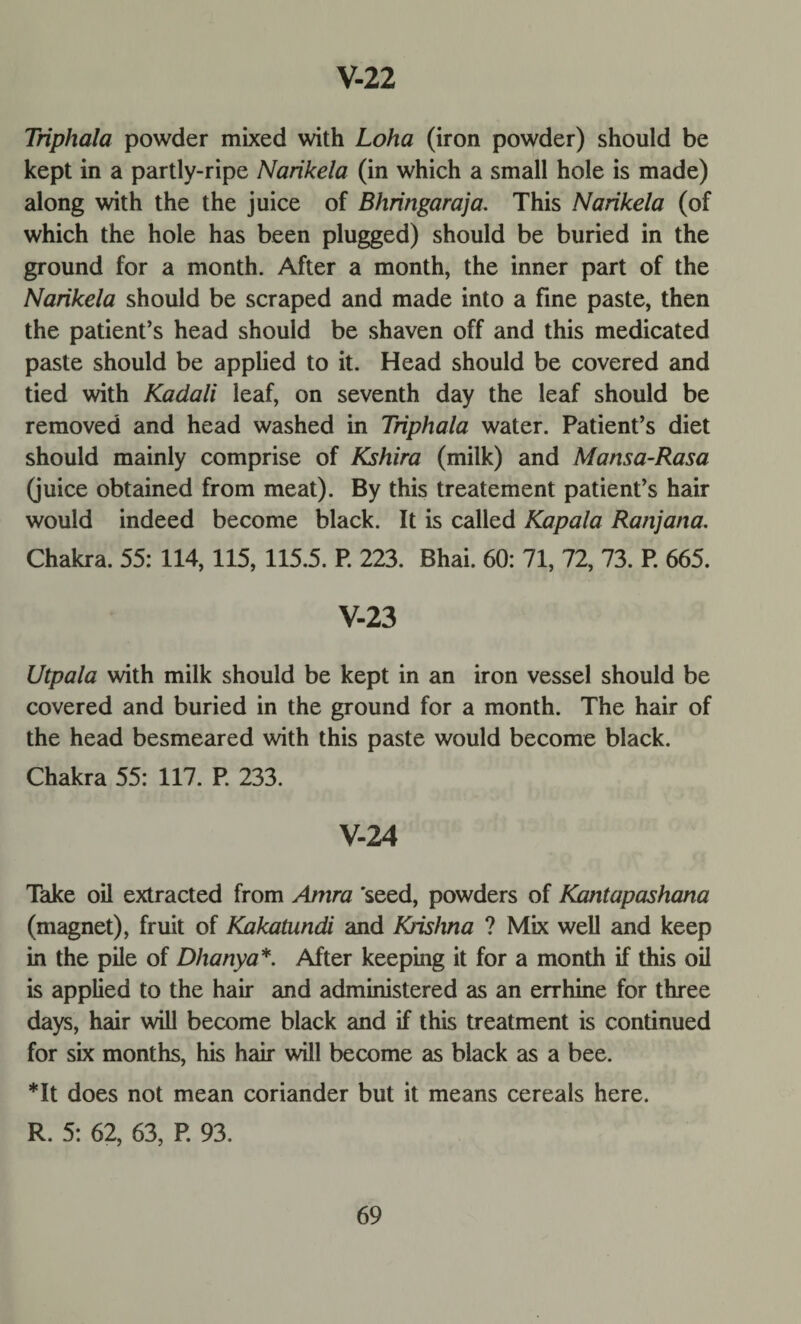 Triphala powder mixed with Loha (iron powder) should be kept in a partly-ripe Narikela (in which a small hole is made) along with the the juice of Bhringaraja. This Narikela (of which the hole has been plugged) should be buried in the ground for a month. After a month, the inner part of the Narikela should be scraped and made into a fine paste, then the patient’s head should be shaven off and this medicated paste should be applied to it. Head should be covered and tied with Kadali leaf, on seventh day the leaf should be removed and head washed in Triphala water. Patient’s diet should mainly comprise of Kshira (milk) and Mansa-Rasa (juice obtained from meat). By this treatement patient’s hair would indeed become black. It is called Kapala Ranjana. Chakra. 55: 114, 115, 115.5. P. 223. Bhai. 60: 71, 72, 73. P. 665. V-23 Utpala with milk should be kept in an iron vessel should be covered and buried in the ground for a month. The hair of the head besmeared with this paste would become black. Chakra 55: 117. P. 233. V-24 Take oil extracted from Amra 'seed, powders of Kantapashana (magnet), fruit of Kakatundi and Krishna ? Mix well and keep in the pile of Dhanya*. After keeping it for a month if this oil is applied to the hair and administered as an errhine for three days, hair will become black and if this treatment is continued for six months, his hair will become as black as a bee. *It does not mean coriander but it means cereals here. R. 5: 62, 63, P. 93.