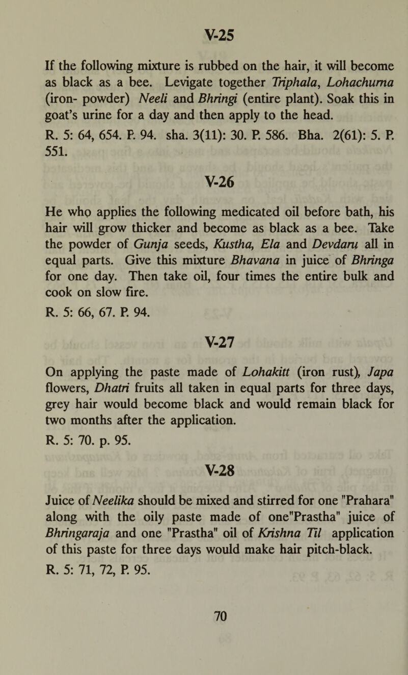 If the following mixture is rubbed on the hair, it will become as black as a bee. Levigate together Triphala, Lohachuma (iron- powder) Neeli and Bhringi (entire plant). Soak this in goat’s urine for a day and then apply to the head. R. 5: 64, 654. P. 94. sha. 3(11): 30. P. 586. Bha. 2(61): 5. P. 551. V-26 He who applies the following medicated oil before bath, his hair will grow thicker and become as black as a bee. Take the powder of Gunja seeds, Kustha, Ela and Devdaru all in equal parts. Give this mixture Bhavana in juice of Bhringa for one day. Then take oil, four times the entire bulk and cook on slow fire. R. 5: 66, 67. P. 94. V-27 On applying the paste made of Lohakitt (iron rust), Japa flowers, Dhatri fruits all taken in equal parts for three days, grey hair would become black and would remain black for two months after the application. R. 5: 70. p. 95. V-28 Juice of Neelika should be mixed and stirred for one Prahara along with the oily paste made of onePrastha juice of Bhringaraja and one Prastha oil of Krishna Til application of this paste for three days would make hair pitch-black. R. 5: 71, 72, P. 95.