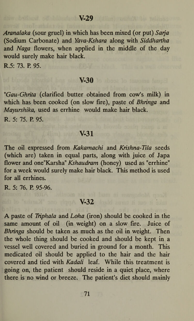 Aranalaka (sour gruel) in which has been mixed (or put) Sarja (Sodium Carbonate) and Yava-Kshara along with Siddhartha and Naga flowers, when applied in the middle of the day would surely make hair black. R.5: 73. P. 95. V-30 Gau~Ghrita (clarified butter obtained from cow’s milk) in which has been cooked (on slow fire), paste of Bhringa and Mayurshika, used as errhine would make hair black. R. 5: 75. P. 95. V-31 The oil expressed from Kakamachi and Krishna-Tila seeds (which are) taken in equal parts, along with juice of Japa flower and oneKarsha Kshaudram (honey) used as errhine for a week would surely make hair black. This method is used for all errhines. R. 5: 76. P. 95-96. V-32 A paste of Triphala and Loha (iron) should be cooked in the same amount of oil (in weight) on a slow fire. Juice of Bhringa should be taken as much as the oil in weight. Then the whole thing should be cooked and should be kept in a vessel well covered and buried in ground for a month. This medicated oil should be applied to the hair and the hair covered and tied with Kadali leaf. While this treatment is going on, the patient should reside in a quiet place, where there is no wind or breeze. The patient’s diet should mainly