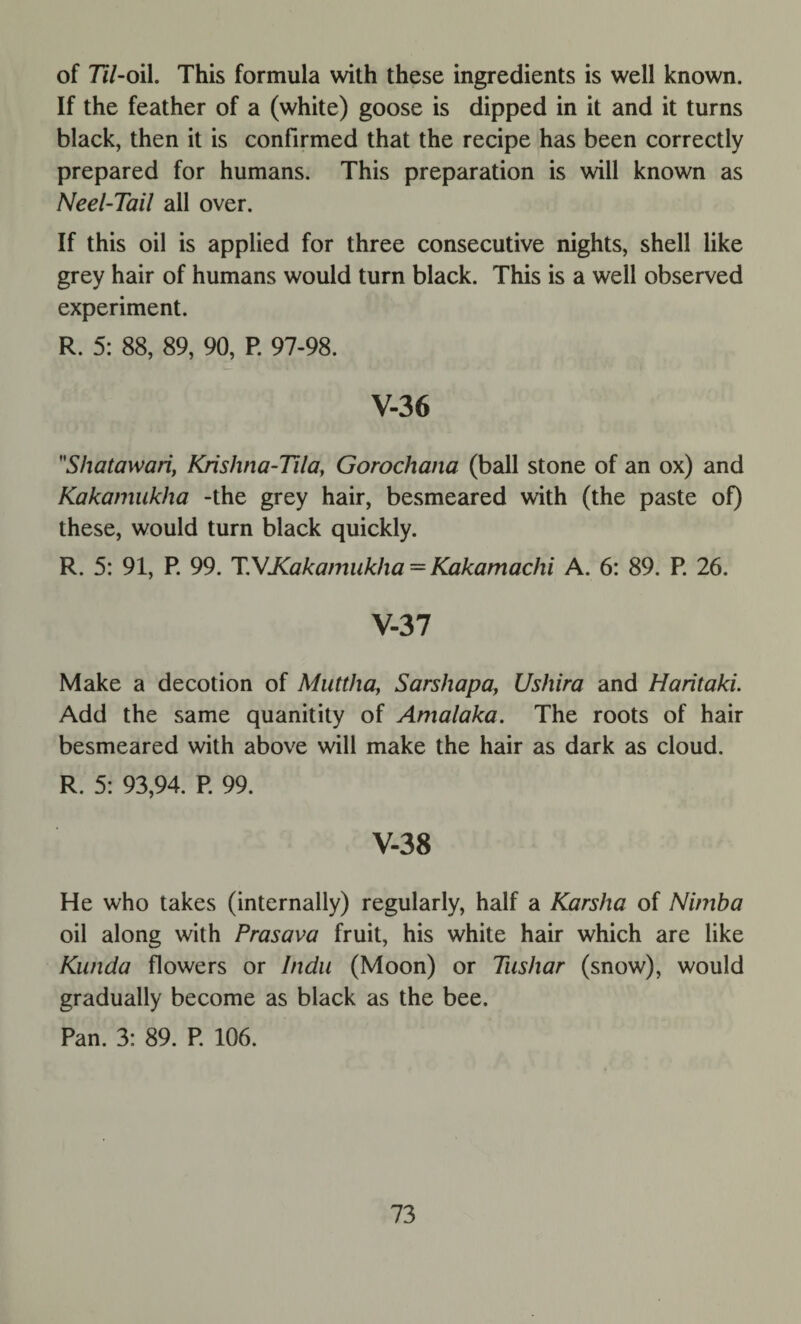 of 77/-oil. This formula with these ingredients is well known. If the feather of a (white) goose is dipped in it and it turns black, then it is confirmed that the recipe has been correctly prepared for humans. This preparation is will known as Neel-Tail all over. If this oil is applied for three consecutive nights, shell like grey hair of humans would turn black. This is a well observed experiment. R. 5: 88, 89, 90, P. 97-98. V-36 Shatawari, Krishna-Tila, Gorochana (ball stone of an ox) and Kakamukha -the grey hair, besmeared with (the paste of) these, would turn black quickly. R. 5: 91, P. 99. T.VXakanmkha = Kakamachi A. 6: 89. P. 26. V-37 Make a decotion of Muttha, Sarshapa, Ushira and Haritaki. Add the same quanitity of Amalaka. The roots of hair besmeared with above will make the hair as dark as cloud. R. 5: 93,94. P 99. V-38 He who takes (internally) regularly, half a Karsha of Nimba oil along with Prasava fruit, his white hair which are like Kunda flowers or Indu (Moon) or Tushar (snow), would gradually become as black as the bee. Pan. 3: 89. P 106.