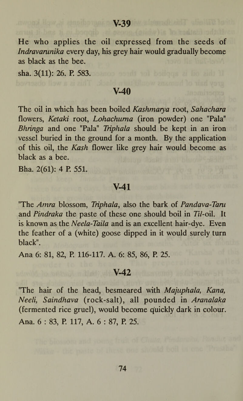 He who applies the oil expressed from the seeds of Indravarunika every day, his grey hair would gradually become as black as the bee. sha. 3(11): 26. P. 583. V-40 The oil in which has been boiled Kashmarya root, Sahachara flowers, Ketaki root, Lohachuma (iron powder) one Pala Bhringa and one Pala Triphala should be kept in an iron vessel buried in the ground for a month. By the application of this oil, the Kash flower like grey hair would become as black as a bee. Bha. 2(61): 4 P. 551. V-41 The Amra blossom, Triphala, also the bark of Pandava-Taru and Pindraka the paste of these one should boil in 77/-oil. It is known as the Neela-Taila and is an excellent hair-dye. Even the feather of a (white) goose dipped in it would surely turn black. Ana 6: 81, 82, P. 116-117. A. 6: 85, 86, P. 25. V-42 The hair of the head, besmeared with Majuphala, Kana, Neeli, Saindhava (rock-salt), all pounded in Aranalaka (fermented rice gruel), would become quickly dark in colour. Ana. 6 : 83, P. 117, A. 6 : 87, P. 25.