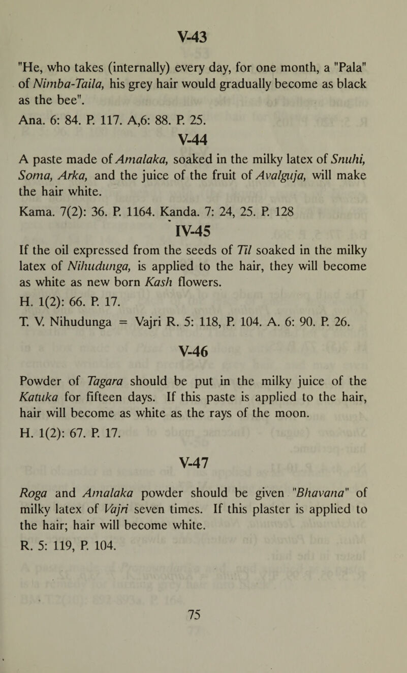 He, who takes (internally) every day, for one month, a Pala of Nimba-Taila, his grey hair would gradually become as black as the bee. Ana. 6: 84. P. 117. A,6: 88. P. 25. V-44 A paste made of Amalaka, soaked in the milky latex of Snuhi, Soma, Arka, and the juice of the fruit of Avalgaja, will make the hair white. Kama. 7(2): 36. P. 1164. Kanda. 7: 24, 25. P. 128 IV- 45 If the oil expressed from the seeds of Til soaked in the milky latex of Nihudunga, is applied to the hair, they will become as white as new born Kash flowers. H. 1(2): 66. P. 17. T. V. Nihudunga = Vajri R. 5: 118, P. 104. A. 6: 90. P. 26. V- 46 Powder of Tagara should be put in the milky juice of the Kataka for fifteen days. If this paste is applied to the hair, hair will become as white as the rays of the moon. H. 1(2): 67. P. 17. V-47 Roga and Amalaka powder should be given Bhavana of milky latex of Vajri seven times. If this plaster is applied to the hair; hair will become white. R. 5: 119, P. 104.