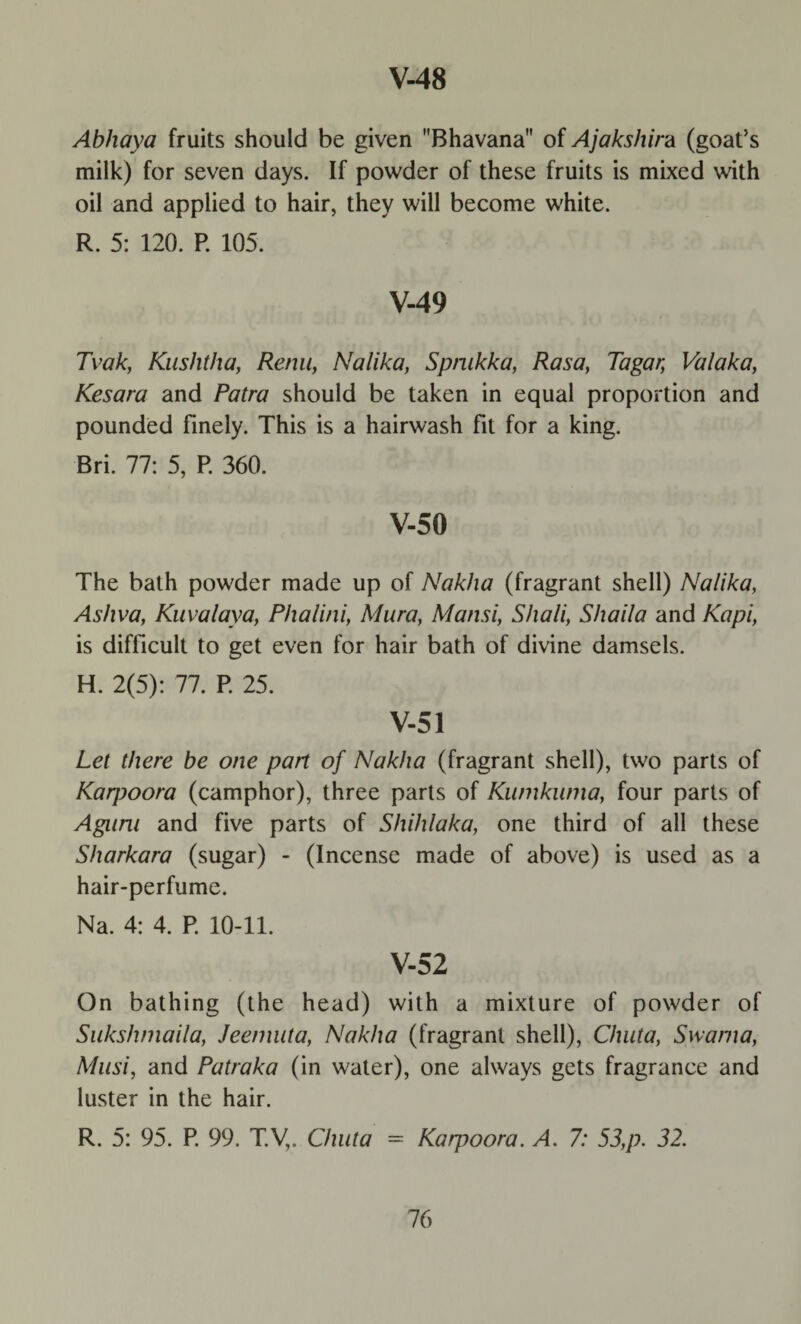 Abhaya fruits should be given Bhavana of Ajakshira (goat’s milk) for seven days. If powder of these fruits is mixed with oil and applied to hair, they will become white. R. 5: 120. P. 105. V-49 Tvak, Kushtha, Renu, Nalika, Spnikka, Rasa, Tagar, Valaka, Kesara and Patra should be taken in equal proportion and pounded finely. This is a hairwash fit for a king. Bri. 77: 5, P. 360. V-50 The bath powder made up of Nakha (fragrant shell) Nalika, Ashva, Kuvalaya, Phalini, Mura, Mansi, S/iali, Shaila and Kapi, is difficult to get even for hair bath of divine damsels. H. 2(5): 77. P. 25. V-51 Lei there be one part of Nakha (fragrant shell), two parts of Kaqroora (camphor), three parts of Kumkuma, four parts of Aguru and five parts of Shihlaka, one third of all these Sharkara (sugar) - (Incense made of above) is used as a hair-perfume. Na. 4: 4. P. 10-11. V-52 On bathing (the head) with a mixture of powder of Sukshmaila, Jeeniuta, Nakha (fragrant shell), Chuta, Swama, Musi, and Patraka (in water), one always gets fragrance and luster in the hair. R. 5: 95. P 99. T.Vv Chuta = Karpoora. A. 7: 53,p. 32.