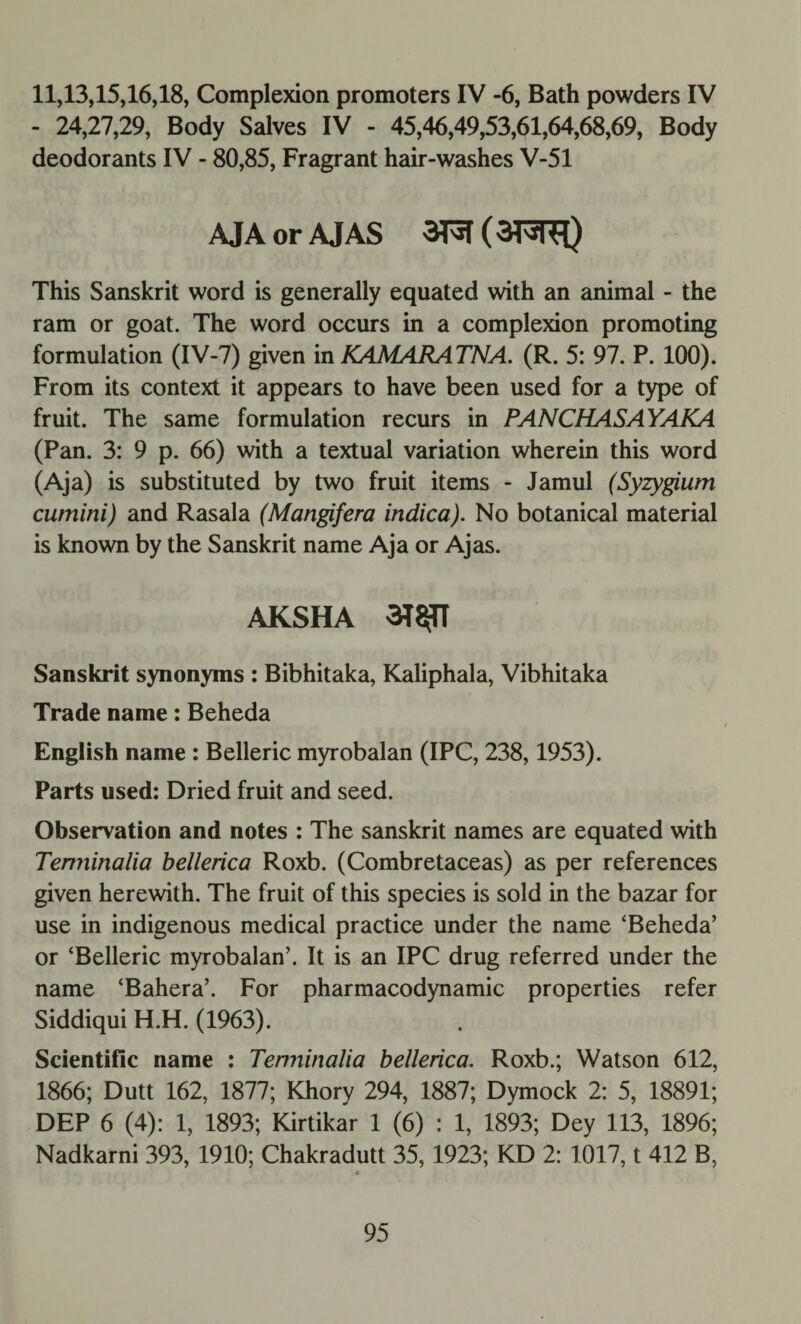 11,13,15,16,18, Complexion promoters IV -6, Bath powders IV - 24,27,29, Body Salves IV - 45,46,49,53,61,64,68,69, Body deodorants IV - 80,85, Fragrant hair-washes V-51 AJAorAJAS (3F^nF[) This Sanskrit word is generally equated with an animal - the ram or goat. The word occurs in a complexion promoting formulation (IV-7) given in KAMARATNA. (R. 5: 97. P. 100). From its context it appears to have been used for a type of fruit. The same formulation recurs in PANCHASAYAKA (Pan. 3: 9 p. 66) with a textual variation wherein this word (Aja) is substituted by two fruit items - Jamul (Syzygium cumini) and Rasala (Mangifera indica). No botanical material is known by the Sanskrit name Aja or Ajas. AKSHA 3T$TT Sanskrit synonyms : Bibhitaka, Kaliphala, Vibhitaka Trade name: Beheda English name : Belleric myrobalan (IPC, 238,1953). Parts used: Dried fruit and seed. Observation and notes : The Sanskrit names are equated with Temiinalia bellerica Roxb. (Combretaceas) as per references given herewith. The fruit of this species is sold in the bazar for use in indigenous medical practice under the name ‘Beheda’ or ‘Belleric myrobalan’. It is an IPC drug referred under the name ‘Bahera’. For pharmacodynamic properties refer Siddiqui H.H. (1963). Scientific name : Temiinalia bellerica. Roxb.; Watson 612, 1866; Dutt 162, 1877; Khory 294, 1887; Dymock 2: 5, 18891; DEP 6 (4): 1, 1893; Kirtikar 1 (6) : 1, 1893; Dey 113, 1896; Nadkarni 393, 1910; Chakradutt 35,1923; KD 2: 1017, t 412 B, *